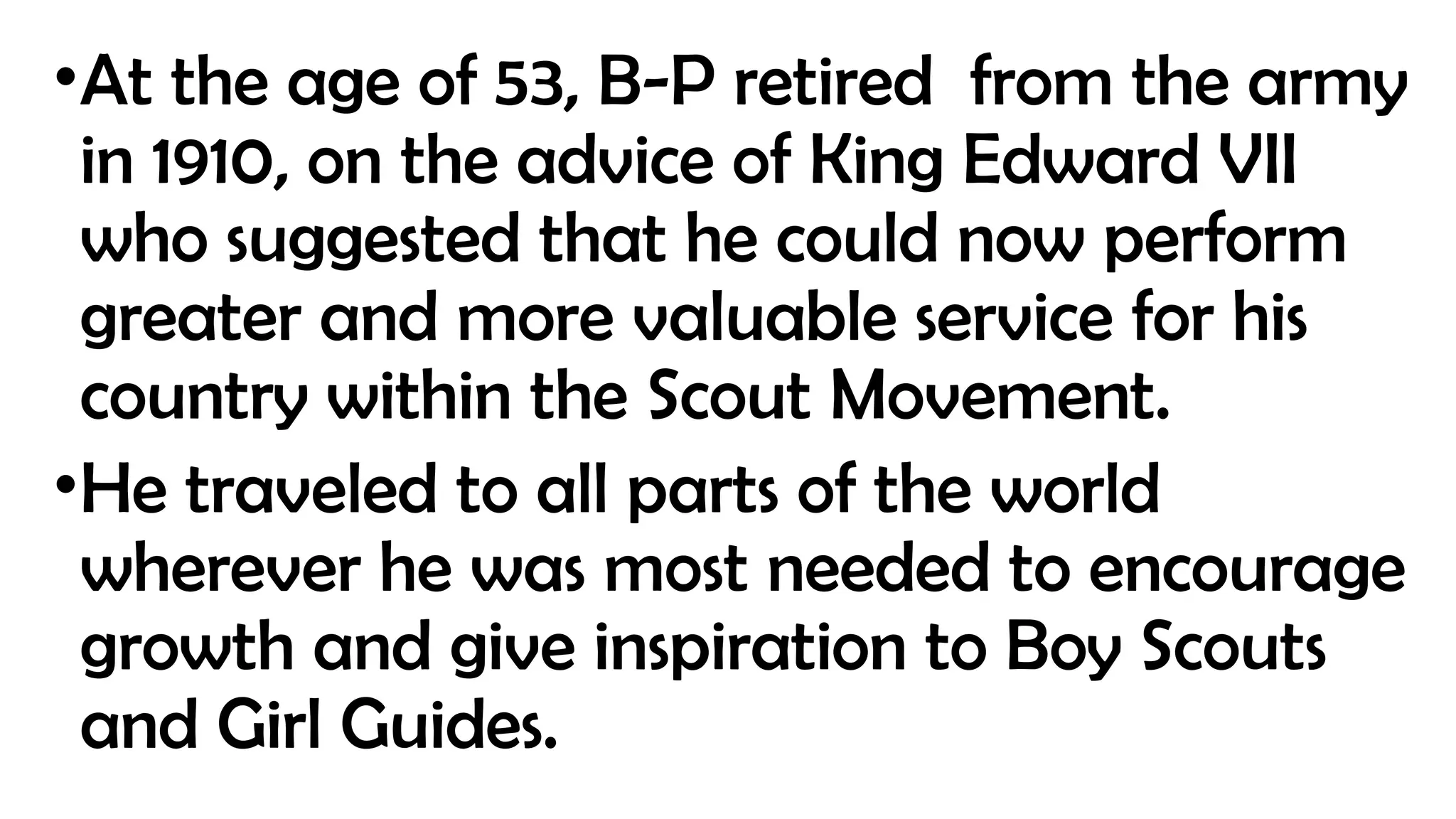 •At the age of 53, B-P retired from the army
in 1910, on the advice of King Edward VII
who suggested that he could now perform
greater and more valuable service for his
country within the Scout Movement.
•He traveled to all parts of the world
wherever he was most needed to encourage
growth and give inspiration to Boy Scouts
and Girl Guides.
 