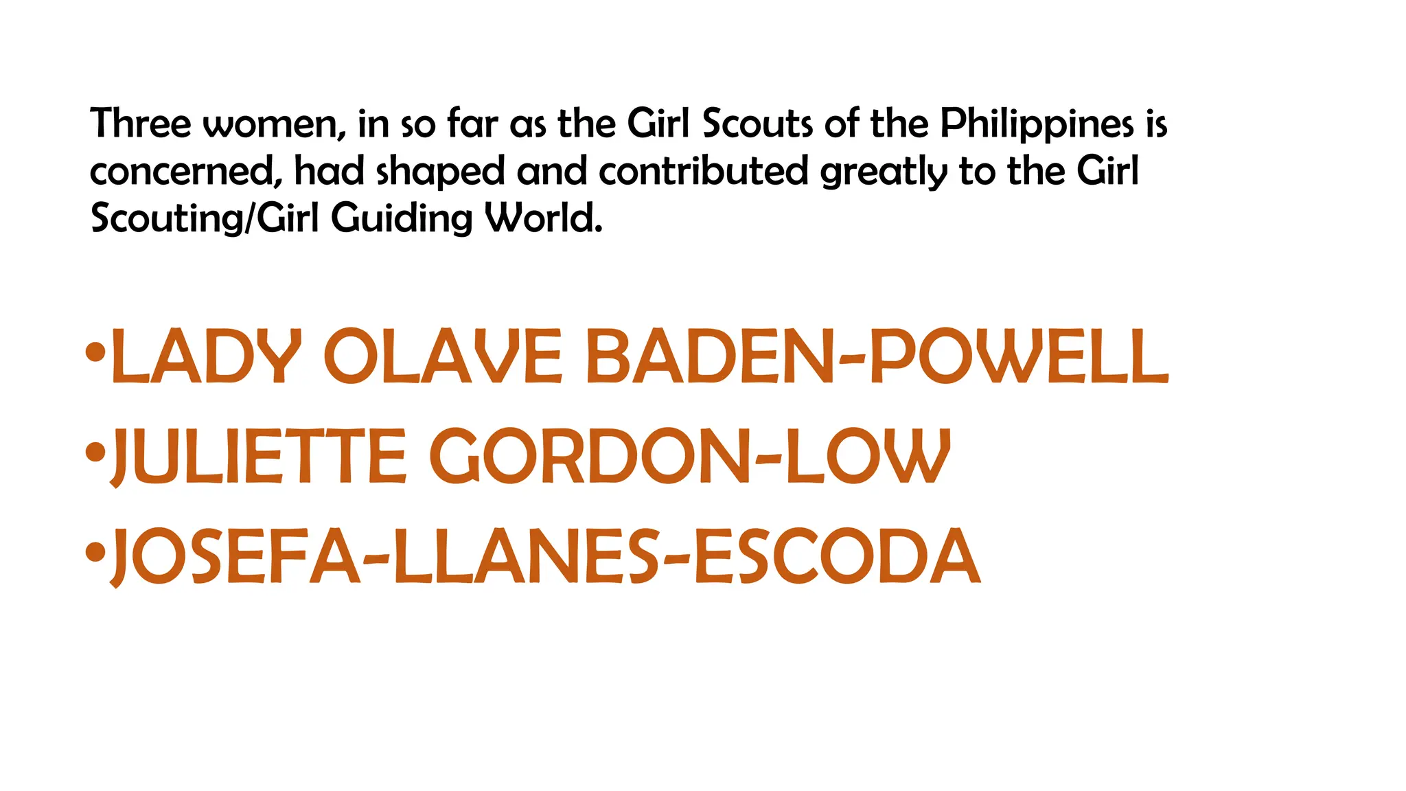 Three women, in so far as the Girl Scouts of the Philippines is
concerned, had shaped and contributed greatly to the Girl
Scouting/Girl Guiding World.
•LADY OLAVE BADEN-POWELL
•JULIETTE GORDON-LOW
•JOSEFA-LLANES-ESCODA
 