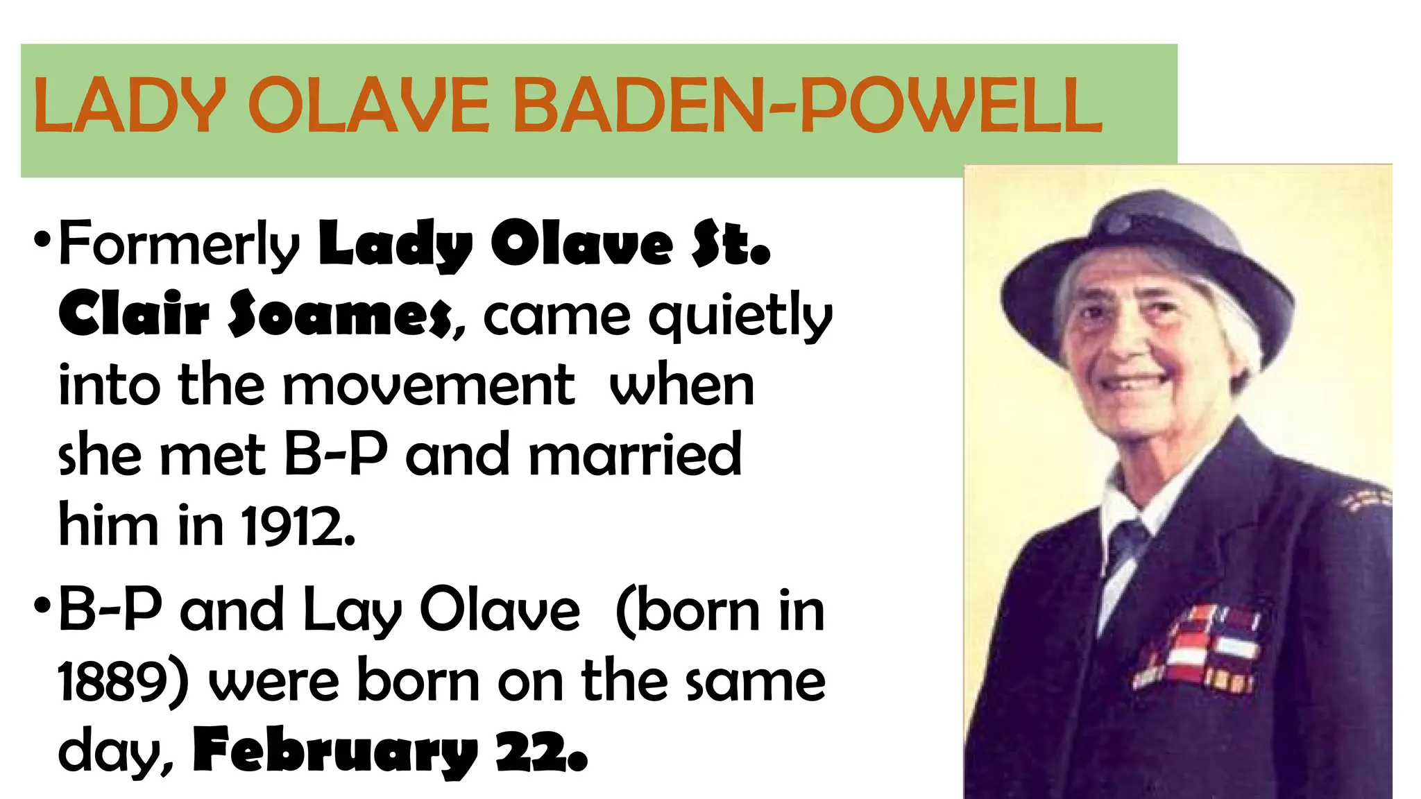 LADY OLAVE BADEN-POWELL
•Formerly Lady Olave St.
Clair Soames, came quietly
into the movement when
she met B-P and married
him in 1912.
•B-P and Lay Olave (born in
1889) were born on the same
day, February 22.
 