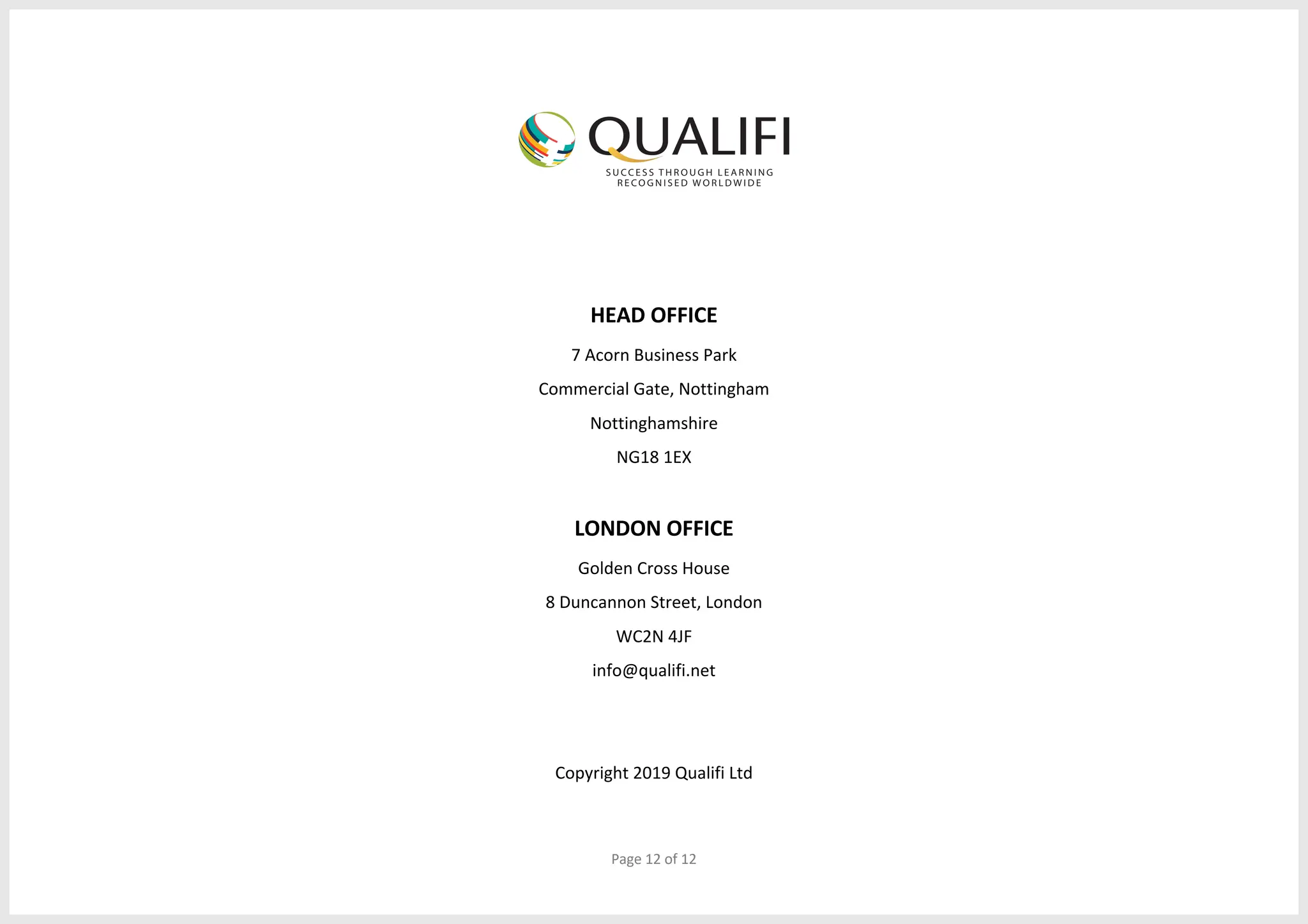 Page 12 of 12
HEAD OFFICE
7 Acorn Business Park
Commercial Gate, Nottingham
Nottinghamshire
NG18 1EX
LONDON OFFICE
Golden Cross House
8 Duncannon Street, London
WC2N 4JF
info@qualifi.net
Copyright 2019 Qualifi Ltd
 