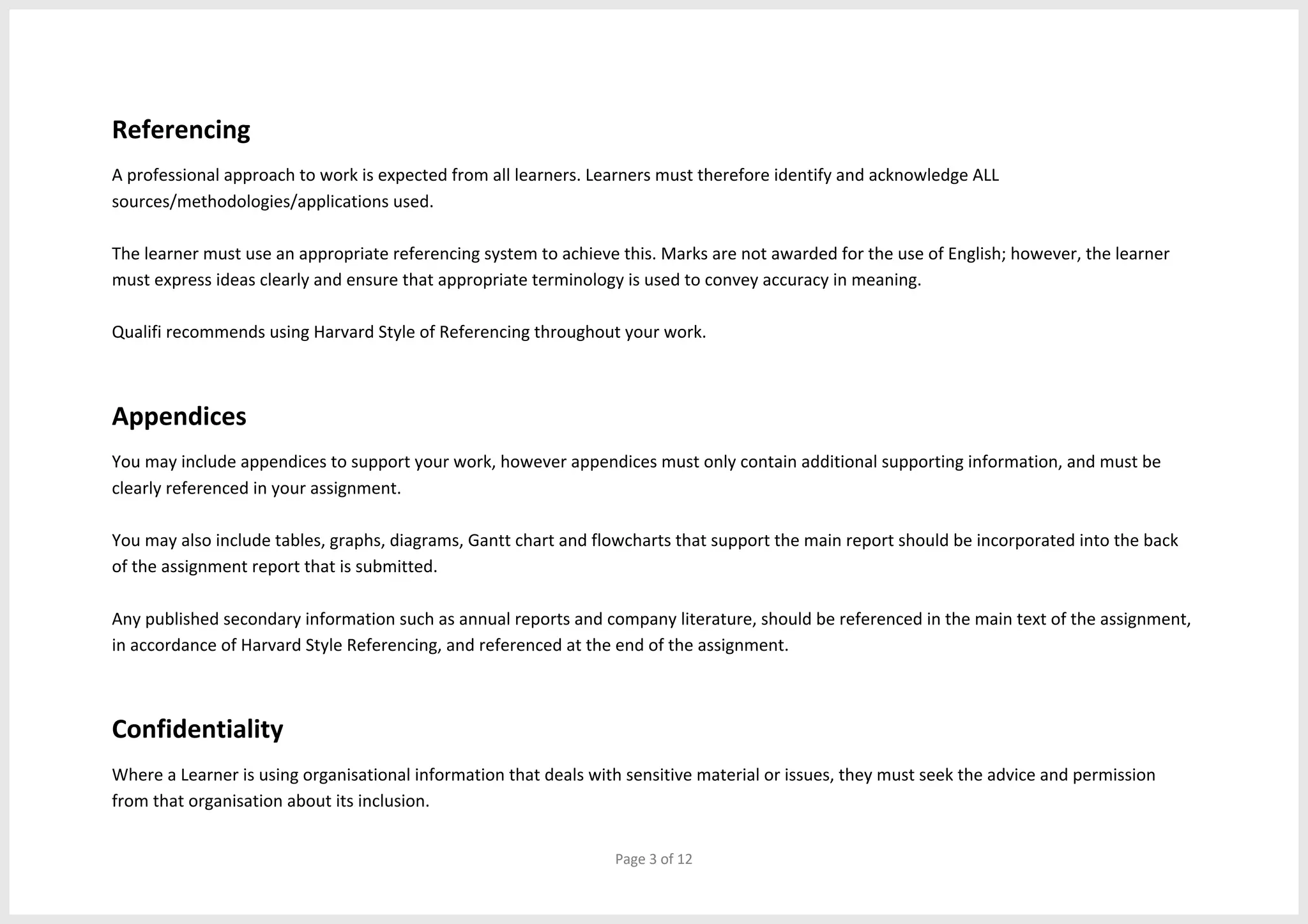 Page 3 of 12
Referencing
A professional approach to work is expected from all learners. Learners must therefore identify and acknowledge ALL
sources/methodologies/applications used.
The learner must use an appropriate referencing system to achieve this. Marks are not awarded for the use of English; however, the learner
must express ideas clearly and ensure that appropriate terminology is used to convey accuracy in meaning.
Qualifi recommends using Harvard Style of Referencing throughout your work.
Appendices
You may include appendices to support your work, however appendices must only contain additional supporting information, and must be
clearly referenced in your assignment.
You may also include tables, graphs, diagrams, Gantt chart and flowcharts that support the main report should be incorporated into the back
of the assignment report that is submitted.
Any published secondary information such as annual reports and company literature, should be referenced in the main text of the assignment,
in accordance of Harvard Style Referencing, and referenced at the end of the assignment.
Confidentiality
Where a Learner is using organisational information that deals with sensitive material or issues, they must seek the advice and permission
from that organisation about its inclusion.
 
