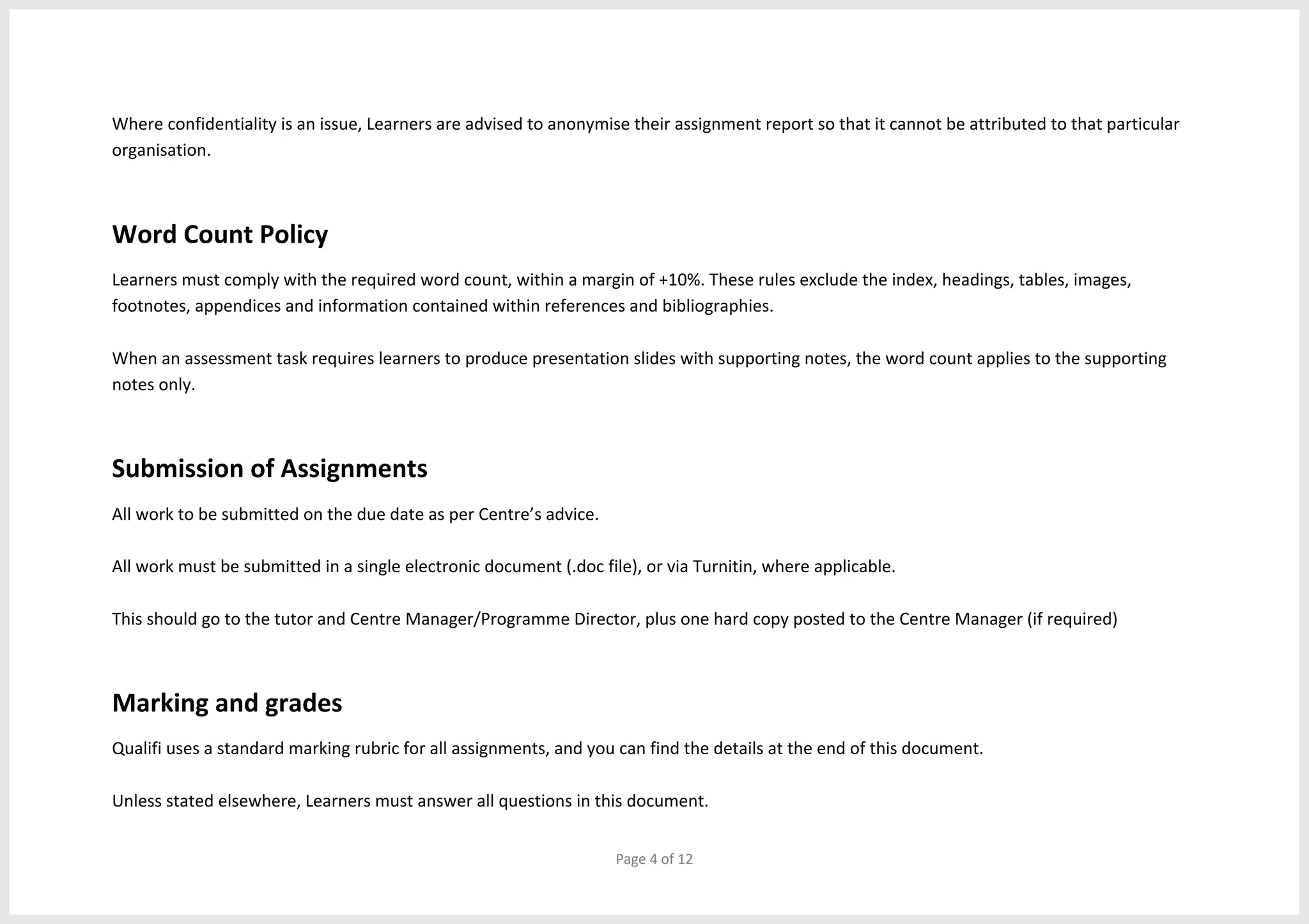 Page 4 of 12
Where confidentiality is an issue, Learners are advised to anonymise their assignment report so that it cannot be attributed to that particular
organisation.
Word Count Policy
Learners must comply with the required word count, within a margin of +10%. These rules exclude the index, headings, tables, images,
footnotes, appendices and information contained within references and bibliographies.
When an assessment task requires learners to produce presentation slides with supporting notes, the word count applies to the supporting
notes only.
Submission of Assignments
All work to be submitted on the due date as per Centre’s advice.
All work must be submitted in a single electronic document (.doc file), or via Turnitin, where applicable.
This should go to the tutor and Centre Manager/Programme Director, plus one hard copy posted to the Centre Manager (if required)
Marking and grades
Qualifi uses a standard marking rubric for all assignments, and you can find the details at the end of this document.
Unless stated elsewhere, Learners must answer all questions in this document.
 