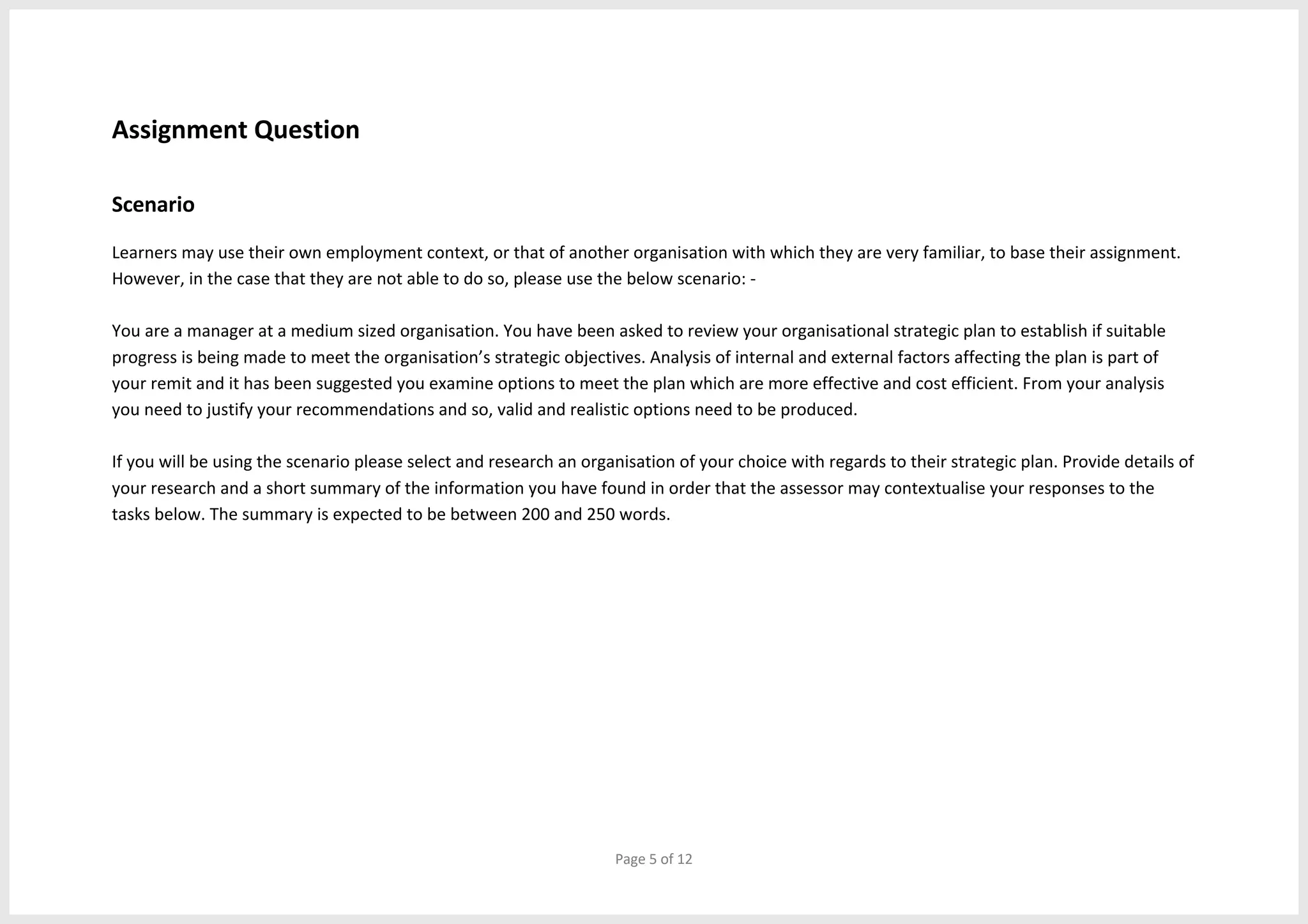 Page 5 of 12
Assignment Question
Scenario
Learners may use their own employment context, or that of another organisation with which they are very familiar, to base their assignment.
However, in the case that they are not able to do so, please use the below scenario: -
You are a manager at a medium sized organisation. You have been asked to review your organisational strategic plan to establish if suitable
progress is being made to meet the organisation’s strategic objectives. Analysis of internal and external factors affecting the plan is part of
your remit and it has been suggested you examine options to meet the plan which are more effective and cost efficient. From your analysis
you need to justify your recommendations and so, valid and realistic options need to be produced.
If you will be using the scenario please select and research an organisation of your choice with regards to their strategic plan. Provide details of
your research and a short summary of the information you have found in order that the assessor may contextualise your responses to the
tasks below. The summary is expected to be between 200 and 250 words.
 