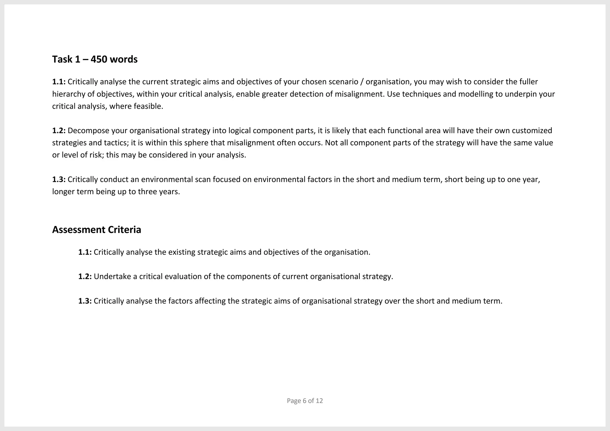 Page 6 of 12
Task 1 – 450 words
1.1: Critically analyse the current strategic aims and objectives of your chosen scenario / organisation, you may wish to consider the fuller
hierarchy of objectives, within your critical analysis, enable greater detection of misalignment. Use techniques and modelling to underpin your
critical analysis, where feasible.
1.2: Decompose your organisational strategy into logical component parts, it is likely that each functional area will have their own customized
strategies and tactics; it is within this sphere that misalignment often occurs. Not all component parts of the strategy will have the same value
or level of risk; this may be considered in your analysis.
1.3: Critically conduct an environmental scan focused on environmental factors in the short and medium term, short being up to one year,
longer term being up to three years.
Assessment Criteria
1.1: Critically analyse the existing strategic aims and objectives of the organisation.
1.2: Undertake a critical evaluation of the components of current organisational strategy.
1.3: Critically analyse the factors affecting the strategic aims of organisational strategy over the short and medium term.
 