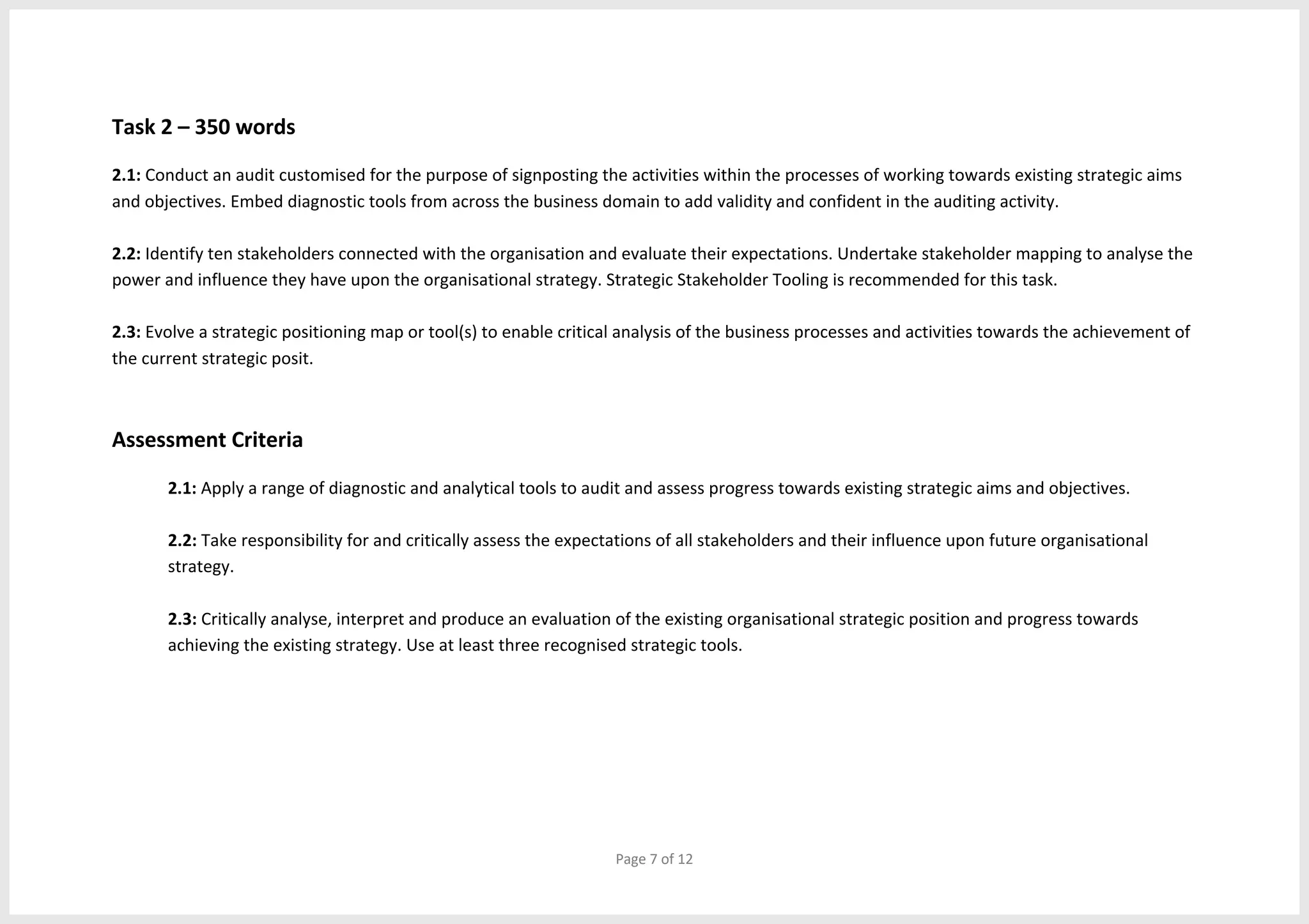 Page 7 of 12
Task 2 – 350 words
2.1: Conduct an audit customised for the purpose of signposting the activities within the processes of working towards existing strategic aims
and objectives. Embed diagnostic tools from across the business domain to add validity and confident in the auditing activity.
2.2: Identify ten stakeholders connected with the organisation and evaluate their expectations. Undertake stakeholder mapping to analyse the
power and influence they have upon the organisational strategy. Strategic Stakeholder Tooling is recommended for this task.
2.3: Evolve a strategic positioning map or tool(s) to enable critical analysis of the business processes and activities towards the achievement of
the current strategic posit.
Assessment Criteria
2.1: Apply a range of diagnostic and analytical tools to audit and assess progress towards existing strategic aims and objectives.
2.2: Take responsibility for and critically assess the expectations of all stakeholders and their influence upon future organisational
strategy.
2.3: Critically analyse, interpret and produce an evaluation of the existing organisational strategic position and progress towards
achieving the existing strategy. Use at least three recognised strategic tools.
 