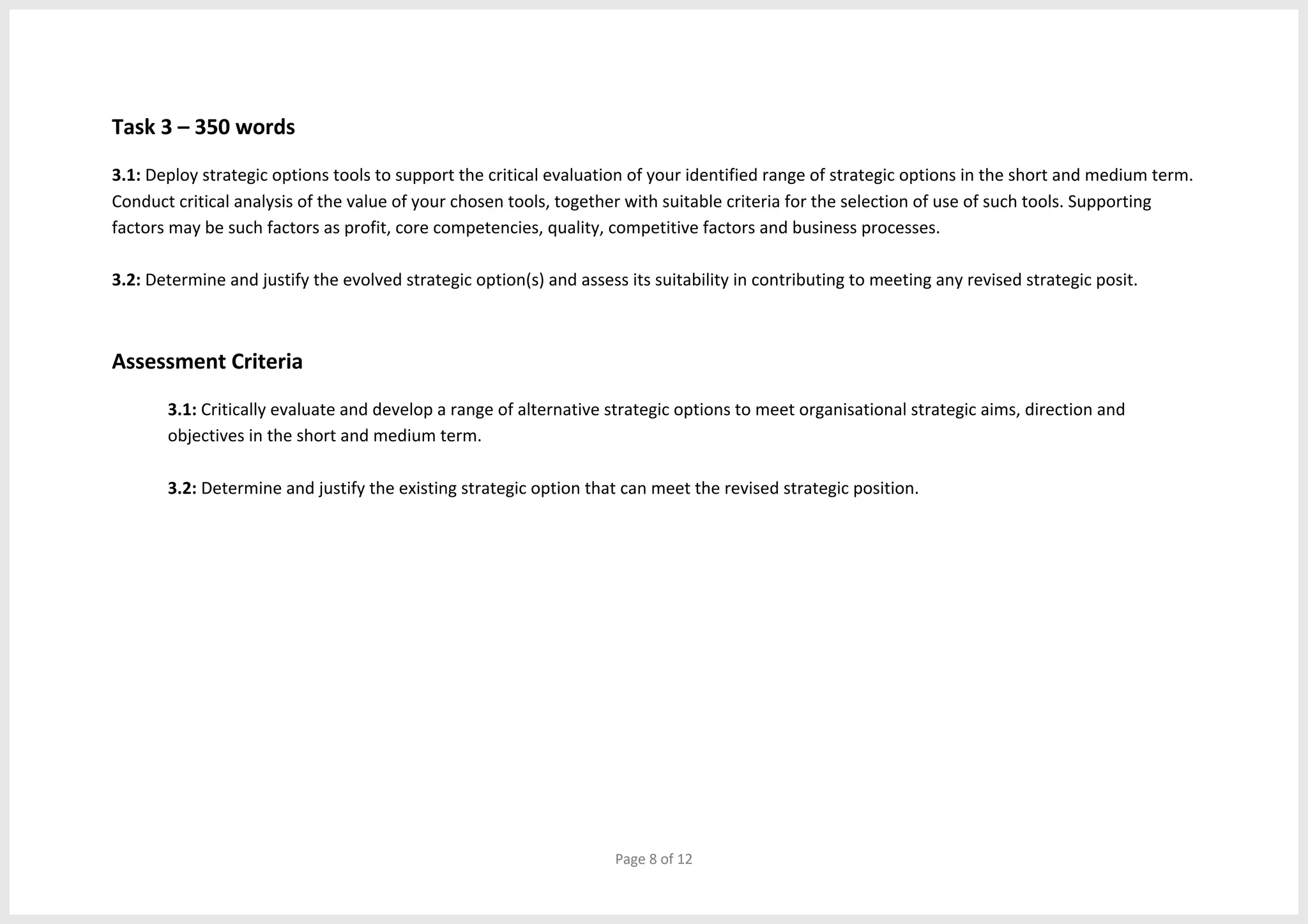 Page 8 of 12
Task 3 – 350 words
3.1: Deploy strategic options tools to support the critical evaluation of your identified range of strategic options in the short and medium term.
Conduct critical analysis of the value of your chosen tools, together with suitable criteria for the selection of use of such tools. Supporting
factors may be such factors as profit, core competencies, quality, competitive factors and business processes.
3.2: Determine and justify the evolved strategic option(s) and assess its suitability in contributing to meeting any revised strategic posit.
Assessment Criteria
3.1: Critically evaluate and develop a range of alternative strategic options to meet organisational strategic aims, direction and
objectives in the short and medium term.
3.2: Determine and justify the existing strategic option that can meet the revised strategic position.
 