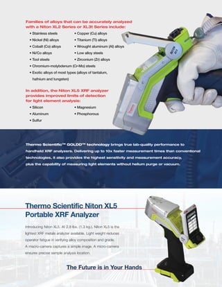 Families of alloys that can be accurately analyzed
with a Niton XL2 Series or XL3t Series include:
• Stainless steels • Copper (Cu) alloys
• Nickel (Ni) alloys • Titanium (Ti) alloys
• Cobalt (Co) alloys • Wrought aluminum (Al) alloys
• Ni/Co alloys • Low alloy steels
• Tool steels • Zirconium (Zr) alloys
• Chromium-molybdenum (Cr-Mo) steels
• Exotic alloys of most types (alloys of tantalum,
hafnium and tungsten)
In addition, the Niton XL5 XRF analyzer
provides improved limits of detection
for light element analysis:
• Silicon • Magnesium
• Aluminum • Phosphorous
• Sulfur
Thermo ScientificTM
GOLDDTM
technology brings true lab-quality performance to
handheld XRF analyzers. Delivering up to 10x faster measurement times than conventional
technologies, it also provides the highest sensitivity and measurement accuracy,
plus the capability of measuring light elements without helium purge or vacuum.
Thermo Scientific Niton XL5
Portable XRF Analyzer
The Future is in Your Hands
Introducing Niton XL5. At 2.8 lbs. (1.3 kg.), Niton XL5 is the
lightest XRF metals analyzer available. Light weight reduces
operator fatigue in verifying alloy composition and grade.
A macro-camera captures a simple image. A micro-camera
ensures precise sample analysis location.
 