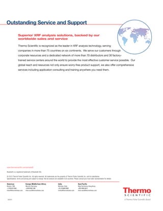 Outstanding Service and Support
Americas
Boston, MA
+1 978 670 7460
niton@thermofisher.com
Europe, Middle East, Africa
Munich, Germany
+49 89 3681 380
niton.eur@thermofisher.com
Asia Pacific
New Territories, Hong Kong
+852 2885 4613
niton.asia@thermofisher.com
www.thermoscientific.com/portableID
Bluetooth is a registered trademark of Bluetooth SIG.
© 2015 Thermo Fisher Scientific Inc. All rights reserved. All trademarks are the property of Thermo Fisher Scientific Inc. and its subsidiaries.
Specifications, terms and pricing are subject to change. Not all products are available in all countries. Please consult your local sales representative for details.
8/2015
India
Mumbai, India
+91 22 6680 3000
ininfo@thermofisher.com
Superior XRF analysis solutions, backed by our
worldwide sales and service
Thermo Scientific is recognized as the leader in XRF analysis technology, serving
companies in more than 75 countries on six continents. We serve our customers through
corporate resources and a dedicated network of more than 70 distributors and 30 factory-
trained service centers around the world to provide the most effective customer service possible. Our
global reach and resources not only ensure worry-free product support, we also offer comprehensive
services including application consulting and training anywhere you need them.
 