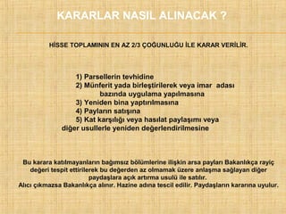 KARARLAR NASIL ALINACAK ?
HİSSE TOPLAMININ EN AZ 2/3 ÇOĞUNLUĞU İLE KARAR VERİLİR.

1) Parsellerin tevhidine
2) Münferit yada birleştirilerek veya imar adası
bazında uygulama yapılmasına
3) Yeniden bina yaptırılmasına
4) Payların satışına
5) Kat karşılığı veya hasılat paylaşımı veya
diğer usullerle yeniden değerlendirilmesine

Bu karara katılmayanların bağımsız bölümlerine ilişkin arsa payları Bakanlıkça rayiç
değeri tespit ettirilerek bu değerden az olmamak üzere anlaşma sağlayan diğer
paydaşlara açık artırma usulü ile satılır.
Alıcı çıkmazsa Bakanlıkça alınır. Hazine adına tescil edilir. Paydaşların kararına uyulur.

 