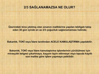 2/3 SAĞLANAMAZSA NE OLUR?

Üzerindeki bina yıkılmış olan arsanın maliklerine yapılan tebligatı takip
eden 30 gün içinde en az 2/3 çoğunluk sağlanamaması halinde;

Bakanlık, TOKİ veya İdare tarafından ACELE KAMULAŞTIRMA yapılabilir.
Bakanlık, TOKİ veya İdare kamulaştırma işlemlerinin yürütülmesi için
mirasçılık belgesi çıkartmaya, kayyım tayin ettirmeye veya tapuda kayıtlı
son malike göre işlem yapmaya yetkilidir.

 