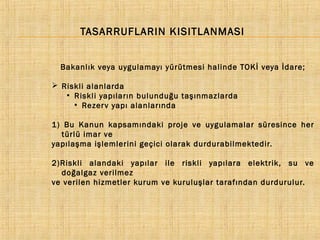TASARRUFLARIN KISITLANMASI
Bakanlık veya uygulamayı yürütmesi halinde TOKİ veya İdare;
 Riskli alanlarda
●
Riskli yapıların bulunduğu taşınmazlarda
●
Rezer v yapı alanlarında
1) Bu Kanun kapsamındaki proje ve uygulamalar süresince her
türlü imar ve
yapılaşma işlemlerini geçici olarak durdurabilmektedir.
2)Riskli alandaki yapılar ile riskli yapılara elektrik, su ve
doğalgaz verilmez
ve verilen hizmetler kurum ve kuruluşlar tarafından durdurulur.

 