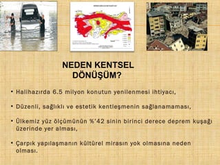 NEDEN KENTSEL
DÖNÜŞÜM?
●

Halihazırda 6.5 milyon konutun yenilenmesi ihtiyacı,

●

Düzenli, sağlıklı ve estetik kentleşmenin sağlanamaması,

●

●

Ülkemiz yüz ölçümünün %’42 sinin birinci derece deprem kuşağı
üzerinde yer alması,
Çarpık yapılaşmanın kültürel mirasın yok olmasına neden
olması.

 