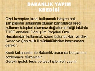 BAKANLIK YAPIM
KREDİSİ
Özel hesaptan kredi kullanmak isteyen hak
sahiplerinin anlaşmalı olunan bankalarca kredi
kullanım talepleri olumsuz değerlendirildiği taktirde
TÜFE endeksli Dönüşüm Projeleri Özel
Hesabından kullanmak üzere bulundukları yerdeki
Çevre ve Şehircilik il müdürlüklerine başvurması
gerekir.
Kredi kullananlar ile Bakanlık arasında borçlanma
sözleşmesi düzenlenir.
Gerekli ipotek tesis ve tescil işlemleri yapılır

 