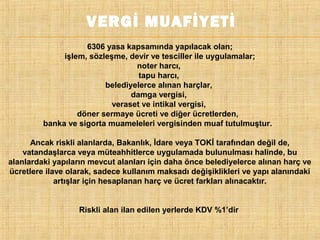VERGİ MUAFİYETİ
6306 yasa kapsamında yapılacak olan;
işlem, sözleşme, devir ve tesciller ile uygulamalar;
noter harcı,
tapu harcı,
belediyelerce alınan harçlar,
damga vergisi,
veraset ve intikal vergisi,
döner sermaye ücreti ve diğer ücretlerden,
banka ve sigorta muameleleri vergisinden muaf tutulmuştur.
Ancak riskli alanlarda, Bakanlık, İdare veya TOKİ tarafından değil de,
vatandaşlarca veya müteahhitlerce uygulamada bulunulması halinde, bu
alanlardaki yapıların mevcut alanları için daha önce belediyelerce alınan harç ve
ücretlere ilave olarak, sadece kullanım maksadı değişiklikleri ve yapı alanındaki
artışlar için hesaplanan harç ve ücret farkları alınacaktır.
Riskli alan ilan edilen yerlerde KDV %1’dir

 