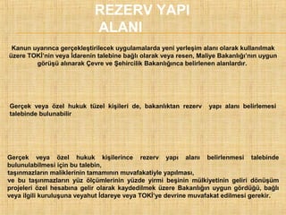 REZERV YAPI
ALANI
Kanun uyarınca gerçekleştirilecek uygulamalarda yeni yerleşim alanı olarak kullanılmak
üzere TOKİ’nin veya İdarenin talebine bağlı olarak veya resen, Maliye Bakanlığı’nın uygun
görüşü alınarak Çevre ve Şehircilik Bakanlığınca belirlenen alanlardır.

Gerçek veya özel hukuk tüzel kişileri de, bakanlıktan rezerv
talebinde bulunabilir

yapı alanı belirlemesi

Gerçek veya özel hukuk kişilerince rezerv yapı alanı belirlenmesi talebinde
bulunulabilmesi için bu talebin,
taşınmazların maliklerinin tamamının muvafakatiyle yapılması,
ve bu taşınmazların yüz ölçümlerinin yüzde yirmi beşinin mülkiyetinin geliri dönüşüm
projeleri özel hesabına gelir olarak kaydedilmek üzere Bakanlığın uygun gördüğü, bağlı
veya ilgili kuruluşuna veyahut İdareye veya TOKİ’ye devrine muvafakat edilmesi gerekir.
l

l

 