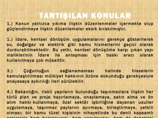 TARTIŞILAN KONULAR
1.) Kanun yalnızca yıkıma ilişkin düzenlenmeler içermekte olup
güçlendirmeye ilişkin düzenlemeler eksik bırakılmıştır.
1.) İdare, kentsel dönüşüm uygulamalarını gerekçe gösterilerek
su, doğalgaz ve elektrik gibi kamu hizmetlerini geçici olarak
durdurabilmektedir. Bu yetki, kentsel dönüşüme karşı çıkan yapı
maliklerinin İdare ile anlaşması için baskı aracı olarak
kullanılmaya çok müsaittir.
3.)
Çoğunluğun
sağlanamaması
halinde
hisselerin
kamulaştırılması mülkiyet hakkının özüne dokunduğu gerekçesiyle
anayasaya aykırılığı ileri sürülebilir.
4.) Bakanlığın, riskli yapıların bulunduğu taşınmazlara ilişkin her
türlü plan ve proje hazırlamaya, onaylamaya, satın alma ve ön
alım hakkı kullanmaya, özel sektör işbirliğine dayanan usuller
uygulamaya, taşınmaz paylarını ayırmaya, birleştirmeye, yetkili
olması; bir kamu tüzel kişisinin nihayetinde bu denli kapsamlı

 