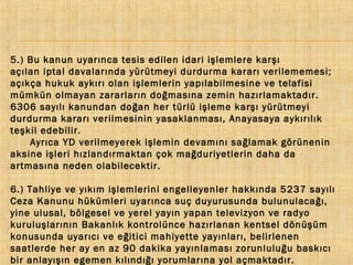 5.) Bu kanun uyarınca tesis edilen idari işlemlere karşı
açılan iptal davalarında yürütmeyi durdurma kararı verilememesi;
açıkça hukuk aykırı olan işlemlerin yapılabilmesine ve telafisi
mümkün olmayan zararların doğmasına zemin hazırlamaktadır.
6306 sayılı kanundan doğan her türlü işleme karşı yürütmeyi
durdurma kararı verilmesinin yasaklanması, Anayasaya aykırılık
teşkil edebilir.
Ayrıca YD verilmeyerek işlemin devamını sağlamak görünenin
aksine işleri hızlandırmaktan çok mağduriyetlerin daha da
artmasına neden olabilecektir.
6.) Tahliye ve yıkım işlemlerini engelleyenler hakkında 5237 sayılı
Ceza Kanunu hükümleri uyarınca suç duyurusunda bulunulacağı,
yine ulusal, bölgesel ve yerel yayın yapan televizyon ve radyo
kuruluşlarının Bakanlık kontrolünce hazırlanan kentsel dönüşüm
konusunda uyarıcı ve eğitici mahiyette yayınları, belirlenen
saatlerde her ay en az 90 dakika yayınlaması zorunluluğu baskıcı
bir anlayışın egemen kılındığı yorumlarına yol açmaktadır.

 
