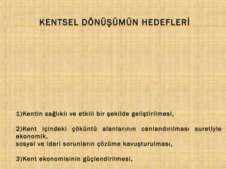 KENTSEL DÖNÜŞÜMÜN HEDEFLERİ

1)Kentin sağlıklı ve etkili bir şekilde geliştirilmesi,
2)Kent içindeki çöküntü alanlarının canlandırılması suretiyle
ekonomik,
sosyal ve idari sorunların çözüme kavuşturulması,
3)Kent ekonomisinin güçlendirilmesi,

 