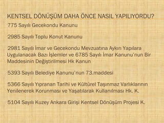 KENTSEL DÖNÜŞÜM DAHA ÖNCE NASIL YAPILIYORDU?
775 Sayılı Gecekondu Kanunu



2985 Sayılı Toplu Konut Kanunu



2981 Sayılı İmar ve Gecekondu Mevzuatına Aykırı Yapılara
Uygulanacak Bazı İşlemler ve 6785 Sayılı İmar Kanunu’nun Bir
Maddesinin Değiştirilmesi Hk Kanun


5393 Sayılı Belediye Kanunu’nun 73.maddesi



5366 Sayılı Yıpranan Tarihi ve Kültürel Taşınmaz Varlıklarının
Yenilenerek Korunması ve Yaşatılarak Kullanılması Hk. K.


5104 Sayılı Kuzey Ankara Girişi Kentsel Dönüşüm Projesi K.



 