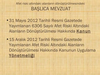 Afet riski altındaki alanların dönüştürülmesindeki

BAŞLICA MEVZUAT
●

●

31 Mayıs 2012 Tarihli Resmi Gazetede
Yayımlanan 6306 Sayılı Afet Riski Altındaki
Alanların Dönüştürülmesi Hakkında Kanun
15 Aralık 2012 Tarihli Resmi Gazetede
Yayımlanan Afet Riski Altındaki Alanların
Dönüştürülmesi Hakkında Kanunun Uygulama
Yönetmeliği

 