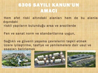6306 SAYILI KANUN’UN
AMACI

Hem afet riski altındaki alanları hem de bu alanlar
dışındaki
riskli yapıların bulunduğu arsa ve arazilerde












Fen ve sanat norm ve standartlarına uygun,
Sağlıklı ve güvenli yaşama çevrelerini teşkil etmek
üzere iyileştirme, tasfiye ve yenilemelere dair usul ve
esasları belirlemek

 