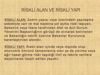 RİSKLİ ALAN VE RİSKLİ YAPI
RİSKLİ ALAN: Zemin yapısı veya üzerindeki yapılaşma
sebebiyle can ve mal kaybına yol açma riski taşıyan,
Bakanlık veya İdare tarafından Afet ve Acil Durum
Yönetimi Başkanlığının görüşü de alınarak belirlenen
ve Bakanlığın teklifi üzerine Bakanlar Kurulunca
kararlaştırılan alandır.


RİSKLİ YAPI: Riskli alan içinde veya dışında olup
ekonomik ömrünü tamamlamış olan ya da yıkılma veya
ağır hasar görme riski taşıdığı ilmî ve teknik verilere
dayanılarak tespit edilen yapıdır.


 