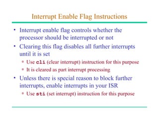 Interrupt Enable Flag Instructions
• Interrupt enable flag controls whether the
  processor should be interrupted or not
• Clearing this flag disables all further interrupts
  until it is set
   ∗ Use cli (clear interrupt) instruction for this purpose
   ∗ It is cleared as part interrupt processing
• Unless there is special reason to block further
  interrupts, enable interrupts in your ISR
   ∗ Use sti (set interrupt) instruction for this purpose
 