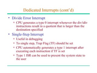 Dedicated Interrupts (cont’d)
• Divide Error Interrupt
   ∗ CPU generates a type 0 interrupt whenever the div/idiv
     instructions result in a quotient that is larger than the
     destination specified
• Single-Step Interrupt
   ∗ Useful in debugging
   ∗ To single step, Trap Flag (TF) should be set
   ∗ CPU automatically generates a type 1 interrupt after
     executing each instruction if TF is set
   ∗ Type 1 ISR can be used to present the system state to
     the user
 