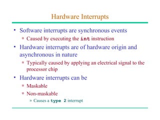 Hardware Interrupts
• Software interrupts are synchronous events
   ∗ Caused by executing the int instruction
• Hardware interrupts are of hardware origin and
  asynchronous in nature
   ∗ Typically caused by applying an electrical signal to the
     processor chip
• Hardware interrupts can be
   ∗ Maskable
   ∗ Non-maskable
      » Causes a type 2 interrupt
 