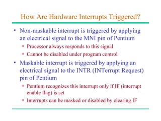 How Are Hardware Interrupts Triggered?
• Non-maskable interrupt is triggered by applying
  an electrical signal to the MNI pin of Pentium
   ∗ Processor always responds to this signal
   ∗ Cannot be disabled under program control
• Maskable interrupt is triggered by applying an
  electrical signal to the INTR (INTerrupt Request)
  pin of Pentium
   ∗ Pentium recognizes this interrupt only if IF (interrupt
     enable flag) is set
   ∗ Interrupts can be masked or disabled by clearing IF
 