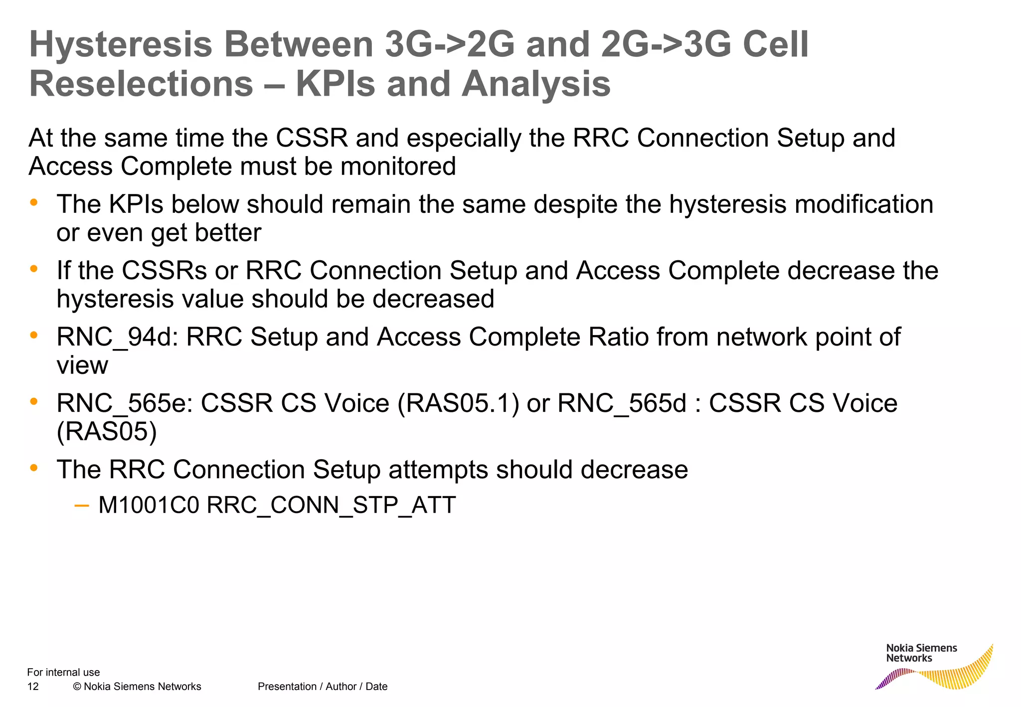 12 © Nokia Siemens Networks Presentation / Author / Date
For internal use
Hysteresis Between 3G->2G and 2G->3G Cell
Reselections – KPIs and Analysis
At the same time the CSSR and especially the RRC Connection Setup and
Access Complete must be monitored
• The KPIs below should remain the same despite the hysteresis modification
or even get better
• If the CSSRs or RRC Connection Setup and Access Complete decrease the
hysteresis value should be decreased
• RNC_94d: RRC Setup and Access Complete Ratio from network point of
view
• RNC_565e: CSSR CS Voice (RAS05.1) or RNC_565d : CSSR CS Voice
(RAS05)
• The RRC Connection Setup attempts should decrease
– M1001C0 RRC_CONN_STP_ATT
 