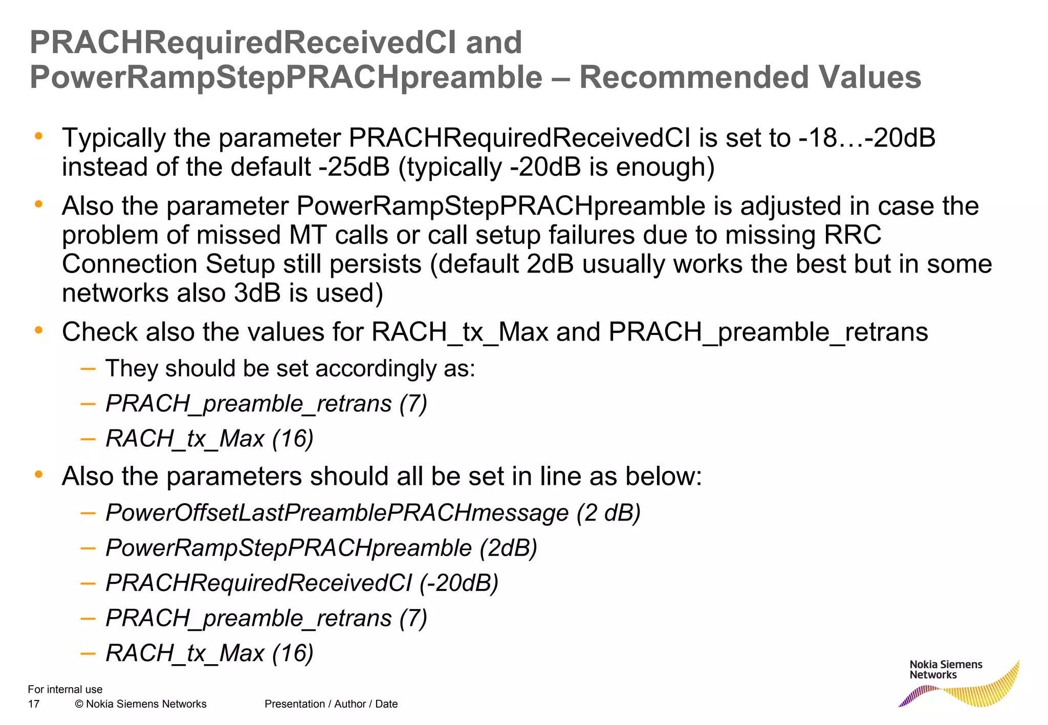 17 © Nokia Siemens Networks Presentation / Author / Date
For internal use
PRACHRequiredReceivedCI and
PowerRampStepPRACHpreamble – Recommended Values
• Typically the parameter PRACHRequiredReceivedCI is set to -18…-20dB
instead of the default -25dB (typically -20dB is enough)
• Also the parameter PowerRampStepPRACHpreamble is adjusted in case the
problem of missed MT calls or call setup failures due to missing RRC
Connection Setup still persists (default 2dB usually works the best but in some
networks also 3dB is used)
• Check also the values for RACH_tx_Max and PRACH_preamble_retrans
– They should be set accordingly as:
– PRACH_preamble_retrans (7)
– RACH_tx_Max (16)
• Also the parameters should all be set in line as below:
– PowerOffsetLastPreamblePRACHmessage (2 dB)
– PowerRampStepPRACHpreamble (2dB)
– PRACHRequiredReceivedCI (-20dB)
– PRACH_preamble_retrans (7)
– RACH_tx_Max (16)
 