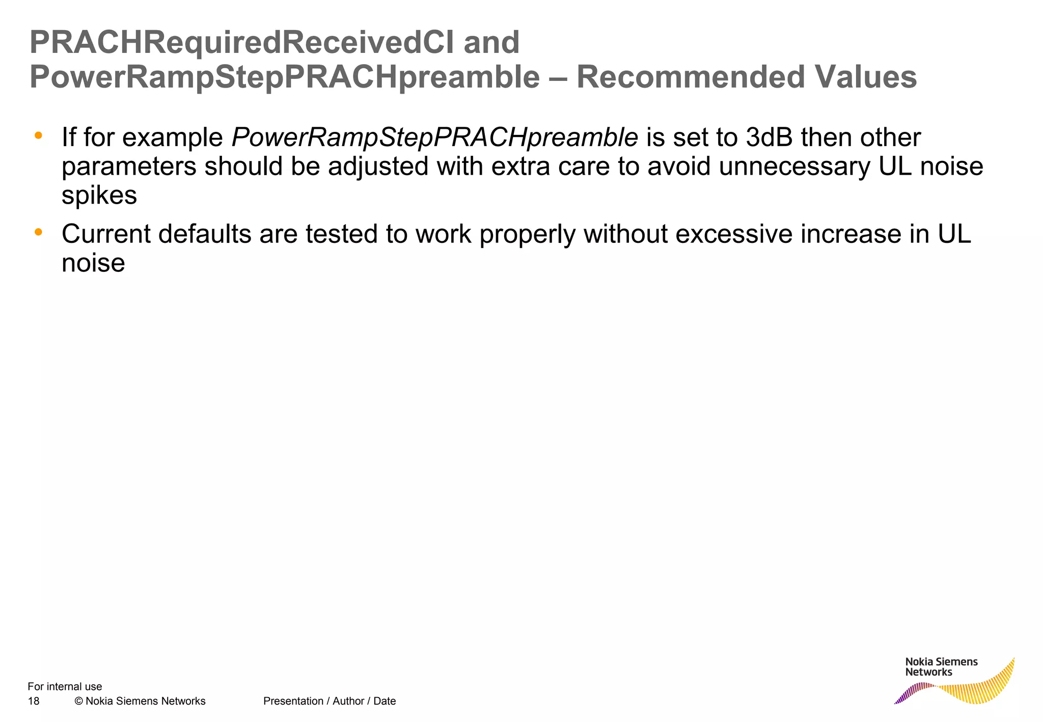 18 © Nokia Siemens Networks Presentation / Author / Date
For internal use
PRACHRequiredReceivedCI and
PowerRampStepPRACHpreamble – Recommended Values
• If for example PowerRampStepPRACHpreamble is set to 3dB then other
parameters should be adjusted with extra care to avoid unnecessary UL noise
spikes
• Current defaults are tested to work properly without excessive increase in UL
noise
 