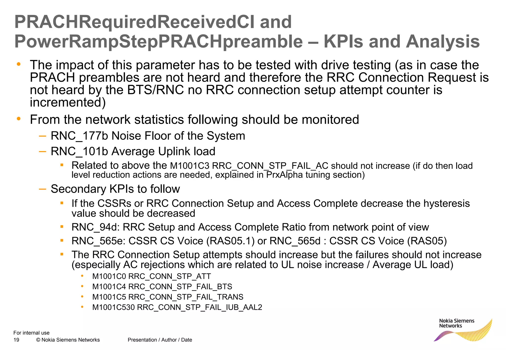 19 © Nokia Siemens Networks Presentation / Author / Date
For internal use
PRACHRequiredReceivedCI and
PowerRampStepPRACHpreamble – KPIs and Analysis
• The impact of this parameter has to be tested with drive testing (as in case the
PRACH preambles are not heard and therefore the RRC Connection Request is
not heard by the BTS/RNC no RRC connection setup attempt counter is
incremented)
• From the network statistics following should be monitored
– RNC_177b Noise Floor of the System
– RNC_101b Average Uplink load
▪ Related to above the M1001C3 RRC_CONN_STP_FAIL_AC should not increase (if do then load
level reduction actions are needed, explained in PrxAlpha tuning section)
– Secondary KPIs to follow
▪ If the CSSRs or RRC Connection Setup and Access Complete decrease the hysteresis
value should be decreased
▪ RNC_94d: RRC Setup and Access Complete Ratio from network point of view
▪ RNC_565e: CSSR CS Voice (RAS05.1) or RNC_565d : CSSR CS Voice (RAS05)
▪ The RRC Connection Setup attempts should increase but the failures should not increase
(especially AC rejections which are related to UL noise increase / Average UL load)
• M1001C0 RRC_CONN_STP_ATT
• M1001C4 RRC_CONN_STP_FAIL_BTS
• M1001C5 RRC_CONN_STP_FAIL_TRANS
• M1001C530 RRC_CONN_STP_FAIL_IUB_AAL2
 