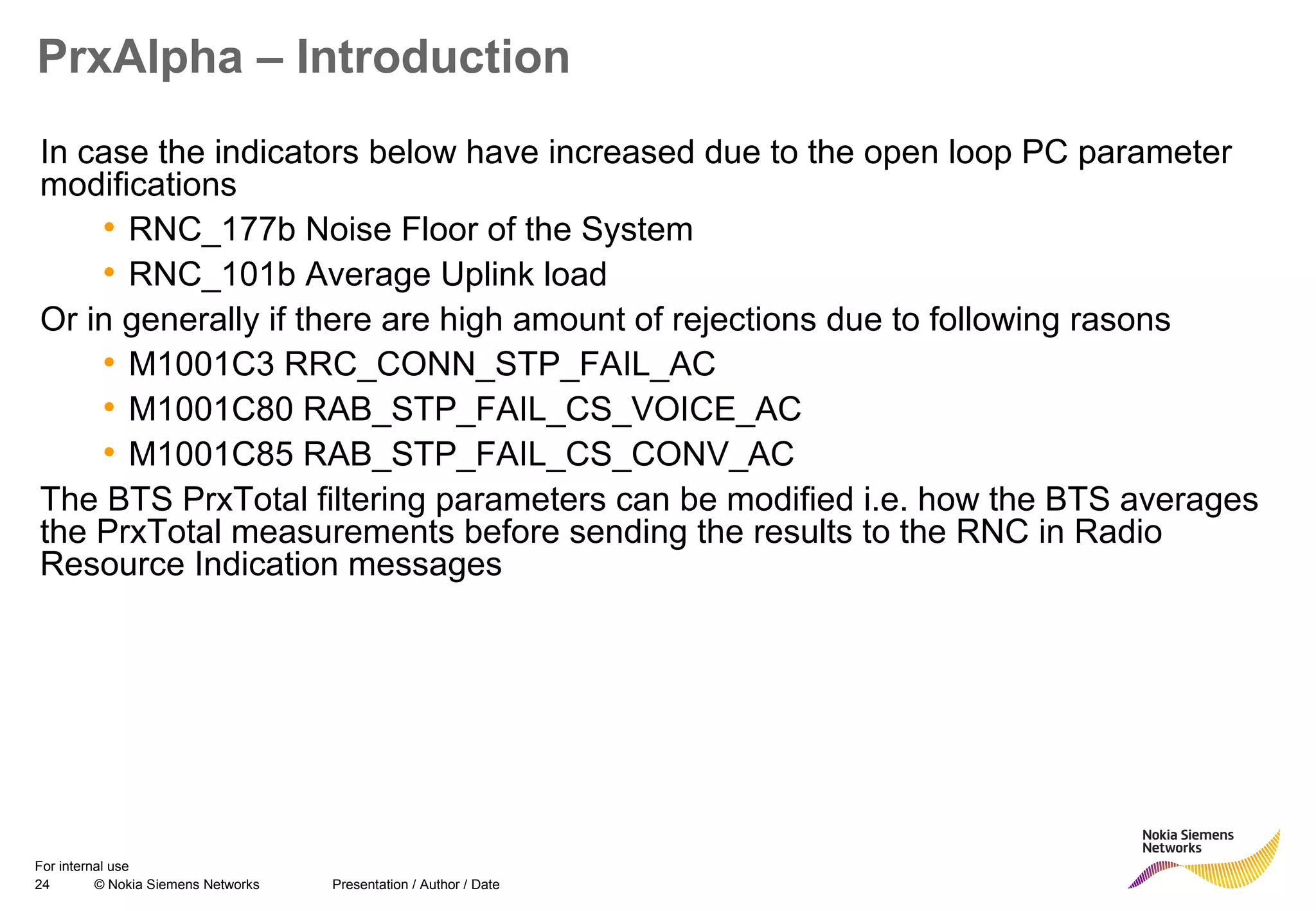 24 © Nokia Siemens Networks Presentation / Author / Date
For internal use
PrxAlpha – Introduction
In case the indicators below have increased due to the open loop PC parameter
modifications
• RNC_177b Noise Floor of the System
• RNC_101b Average Uplink load
Or in generally if there are high amount of rejections due to following rasons
• M1001C3 RRC_CONN_STP_FAIL_AC
• M1001C80 RAB_STP_FAIL_CS_VOICE_AC
• M1001C85 RAB_STP_FAIL_CS_CONV_AC
The BTS PrxTotal filtering parameters can be modified i.e. how the BTS averages
the PrxTotal measurements before sending the results to the RNC in Radio
Resource Indication messages
 