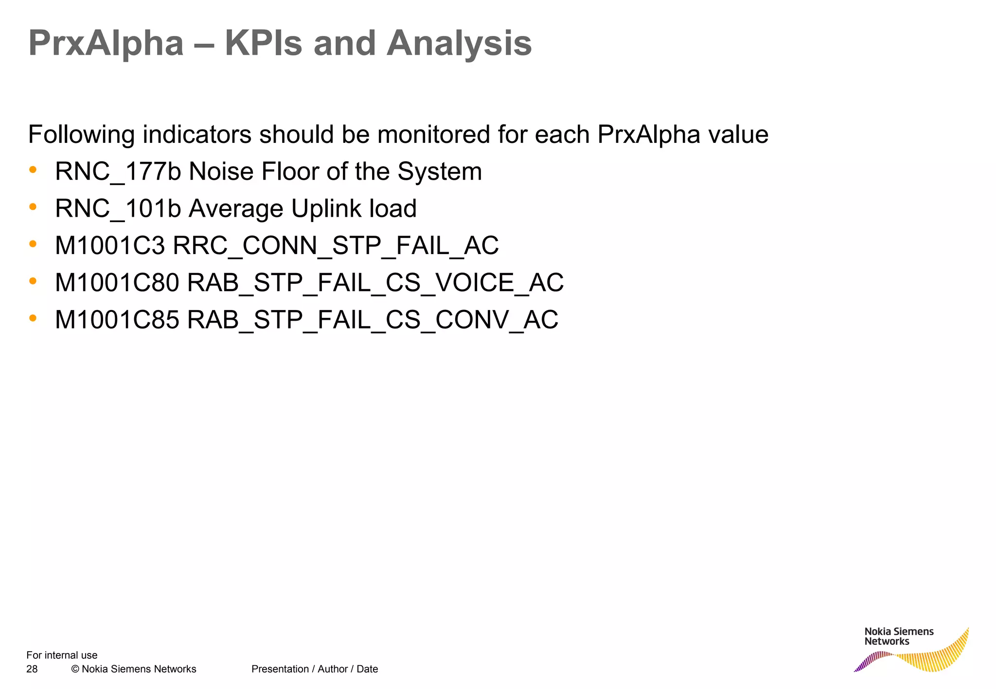 28 © Nokia Siemens Networks Presentation / Author / Date
For internal use
PrxAlpha – KPIs and Analysis
Following indicators should be monitored for each PrxAlpha value
• RNC_177b Noise Floor of the System
• RNC_101b Average Uplink load
• M1001C3 RRC_CONN_STP_FAIL_AC
• M1001C80 RAB_STP_FAIL_CS_VOICE_AC
• M1001C85 RAB_STP_FAIL_CS_CONV_AC
 