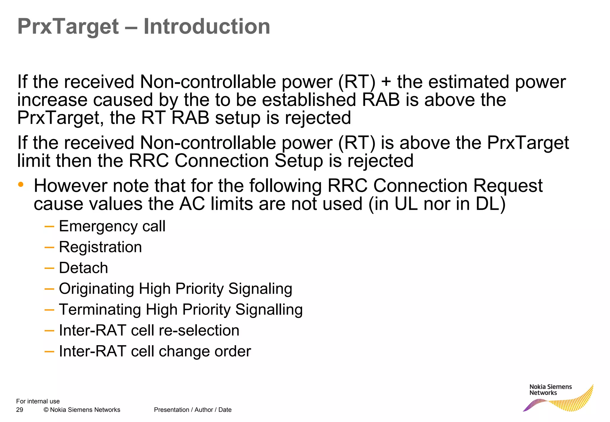 29 © Nokia Siemens Networks Presentation / Author / Date
For internal use
PrxTarget – Introduction
If the received Non-controllable power (RT) + the estimated power
increase caused by the to be established RAB is above the
PrxTarget, the RT RAB setup is rejected
If the received Non-controllable power (RT) is above the PrxTarget
limit then the RRC Connection Setup is rejected
• However note that for the following RRC Connection Request
cause values the AC limits are not used (in UL nor in DL)
– Emergency call
– Registration
– Detach
– Originating High Priority Signaling
– Terminating High Priority Signalling
– Inter-RAT cell re-selection
– Inter-RAT cell change order
 