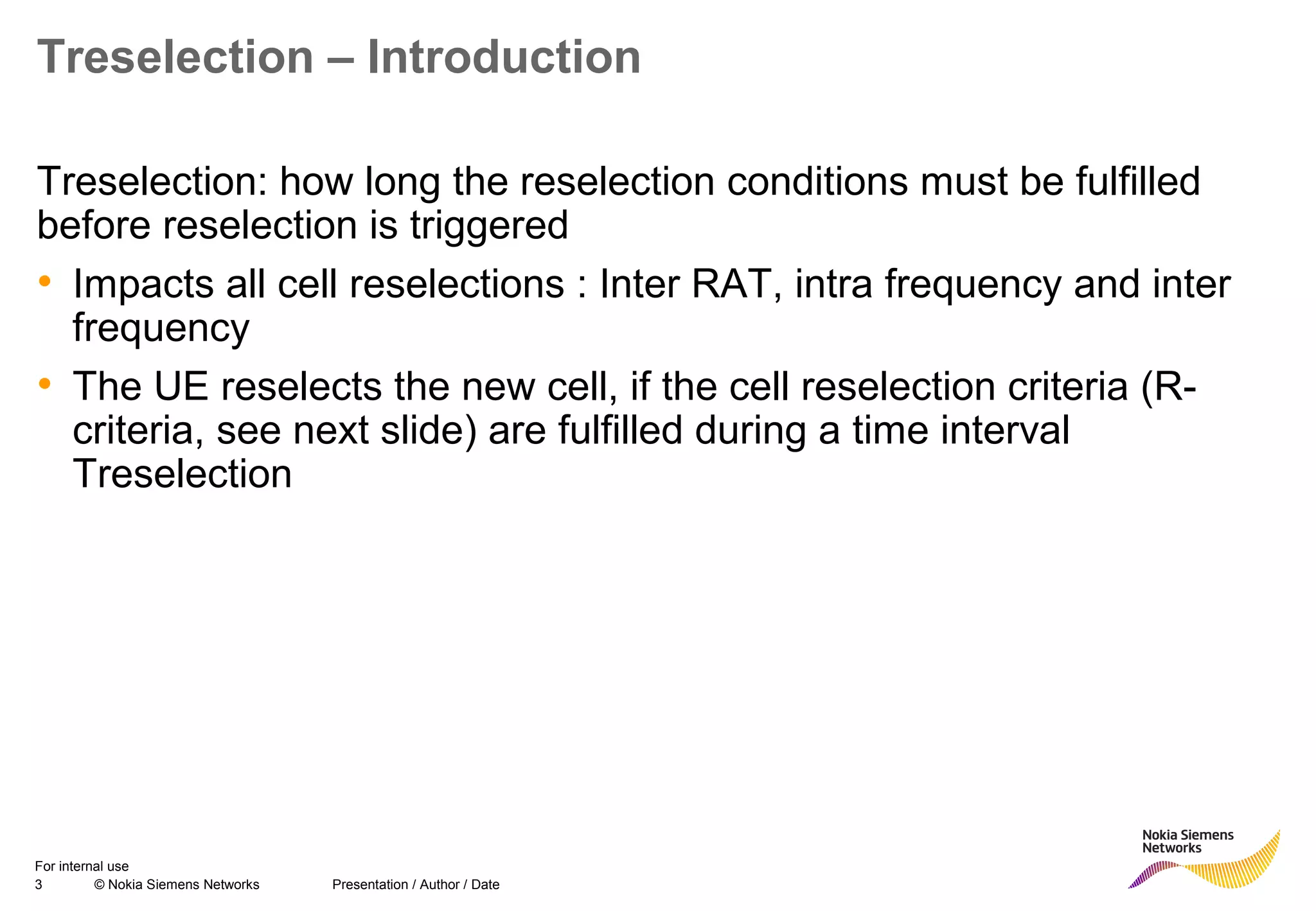3 © Nokia Siemens Networks Presentation / Author / Date
For internal use
Treselection – Introduction
Treselection: how long the reselection conditions must be fulfilled
before reselection is triggered
• Impacts all cell reselections : Inter RAT, intra frequency and inter
frequency
• The UE reselects the new cell, if the cell reselection criteria (R-
criteria, see next slide) are fulfilled during a time interval
Treselection
 