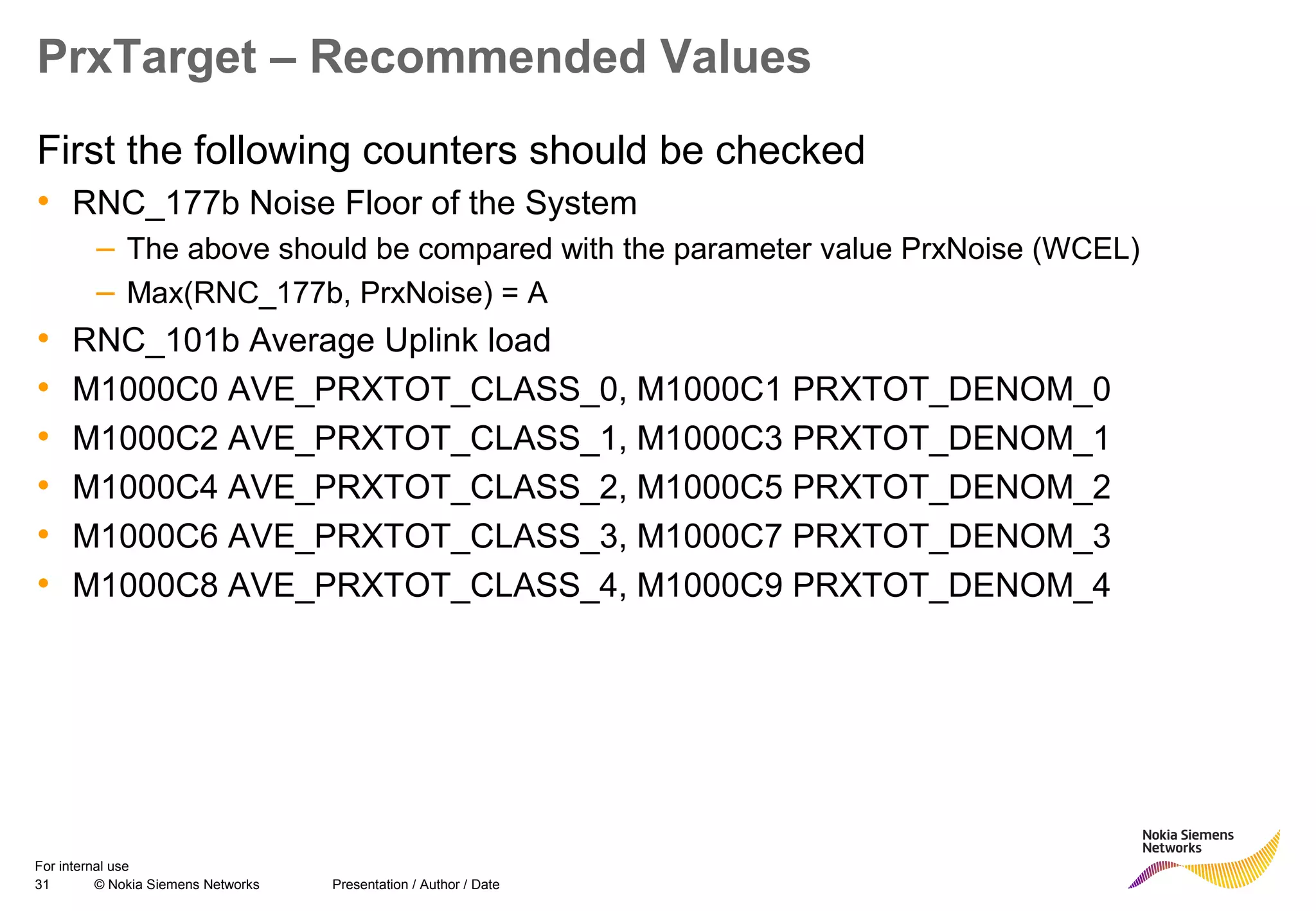 31 © Nokia Siemens Networks Presentation / Author / Date
For internal use
PrxTarget – Recommended Values
First the following counters should be checked
• RNC_177b Noise Floor of the System
– The above should be compared with the parameter value PrxNoise (WCEL)
– Max(RNC_177b, PrxNoise) = A
• RNC_101b Average Uplink load
• M1000C0 AVE_PRXTOT_CLASS_0, M1000C1 PRXTOT_DENOM_0
• M1000C2 AVE_PRXTOT_CLASS_1, M1000C3 PRXTOT_DENOM_1
• M1000C4 AVE_PRXTOT_CLASS_2, M1000C5 PRXTOT_DENOM_2
• M1000C6 AVE_PRXTOT_CLASS_3, M1000C7 PRXTOT_DENOM_3
• M1000C8 AVE_PRXTOT_CLASS_4, M1000C9 PRXTOT_DENOM_4
 
