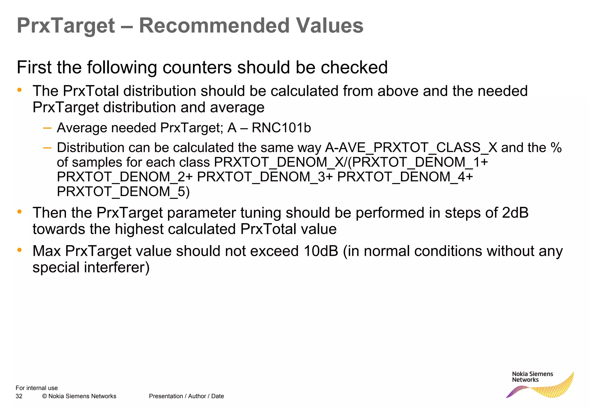32 © Nokia Siemens Networks Presentation / Author / Date
For internal use
PrxTarget – Recommended Values
First the following counters should be checked
• The PrxTotal distribution should be calculated from above and the needed
PrxTarget distribution and average
– Average needed PrxTarget; A – RNC101b
– Distribution can be calculated the same way A-AVE_PRXTOT_CLASS_X and the %
of samples for each class PRXTOT_DENOM_X/(PRXTOT_DENOM_1+
PRXTOT_DENOM_2+ PRXTOT_DENOM_3+ PRXTOT_DENOM_4+
PRXTOT_DENOM_5)
• Then the PrxTarget parameter tuning should be performed in steps of 2dB
towards the highest calculated PrxTotal value
• Max PrxTarget value should not exceed 10dB (in normal conditions without any
special interferer)
 