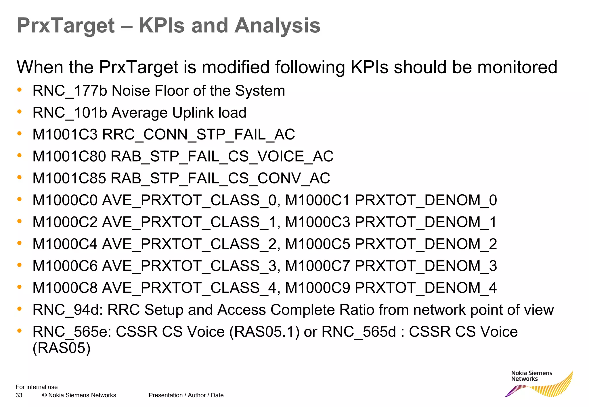 33 © Nokia Siemens Networks Presentation / Author / Date
For internal use
PrxTarget – KPIs and Analysis
When the PrxTarget is modified following KPIs should be monitored
• RNC_177b Noise Floor of the System
• RNC_101b Average Uplink load
• M1001C3 RRC_CONN_STP_FAIL_AC
• M1001C80 RAB_STP_FAIL_CS_VOICE_AC
• M1001C85 RAB_STP_FAIL_CS_CONV_AC
• M1000C0 AVE_PRXTOT_CLASS_0, M1000C1 PRXTOT_DENOM_0
• M1000C2 AVE_PRXTOT_CLASS_1, M1000C3 PRXTOT_DENOM_1
• M1000C4 AVE_PRXTOT_CLASS_2, M1000C5 PRXTOT_DENOM_2
• M1000C6 AVE_PRXTOT_CLASS_3, M1000C7 PRXTOT_DENOM_3
• M1000C8 AVE_PRXTOT_CLASS_4, M1000C9 PRXTOT_DENOM_4
• RNC_94d: RRC Setup and Access Complete Ratio from network point of view
• RNC_565e: CSSR CS Voice (RAS05.1) or RNC_565d : CSSR CS Voice
(RAS05)
 