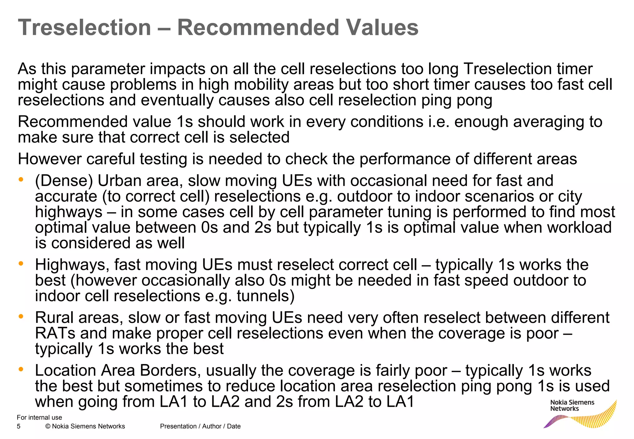 5 © Nokia Siemens Networks Presentation / Author / Date
For internal use
Treselection – Recommended Values
As this parameter impacts on all the cell reselections too long Treselection timer
might cause problems in high mobility areas but too short timer causes too fast cell
reselections and eventually causes also cell reselection ping pong
Recommended value 1s should work in every conditions i.e. enough averaging to
make sure that correct cell is selected
However careful testing is needed to check the performance of different areas
• (Dense) Urban area, slow moving UEs with occasional need for fast and
accurate (to correct cell) reselections e.g. outdoor to indoor scenarios or city
highways – in some cases cell by cell parameter tuning is performed to find most
optimal value between 0s and 2s but typically 1s is optimal value when workload
is considered as well
• Highways, fast moving UEs must reselect correct cell – typically 1s works the
best (however occasionally also 0s might be needed in fast speed outdoor to
indoor cell reselections e.g. tunnels)
• Rural areas, slow or fast moving UEs need very often reselect between different
RATs and make proper cell reselections even when the coverage is poor –
typically 1s works the best
• Location Area Borders, usually the coverage is fairly poor – typically 1s works
the best but sometimes to reduce location area reselection ping pong 1s is used
when going from LA1 to LA2 and 2s from LA2 to LA1
 