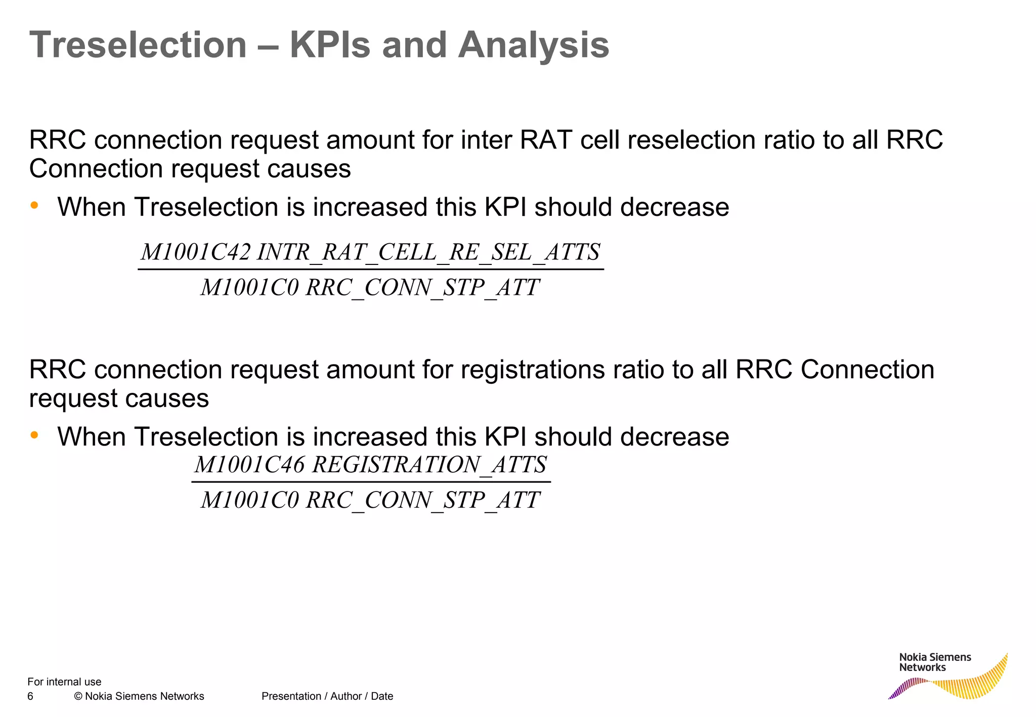 6 © Nokia Siemens Networks Presentation / Author / Date
For internal use
Treselection – KPIs and Analysis
RRC connection request amount for inter RAT cell reselection ratio to all RRC
Connection request causes
• When Treselection is increased this KPI should decrease
RRC connection request amount for registrations ratio to all RRC Connection
request causes
• When Treselection is increased this KPI should decrease
TP_ATTRRC_CONN_SM1001C0
_ATTSELL_RE_SELINTR_RAT_CM1001C42
TP_ATTRRC_CONN_SM1001C0
ON_ATTSREGISTRATIM1001C46
 