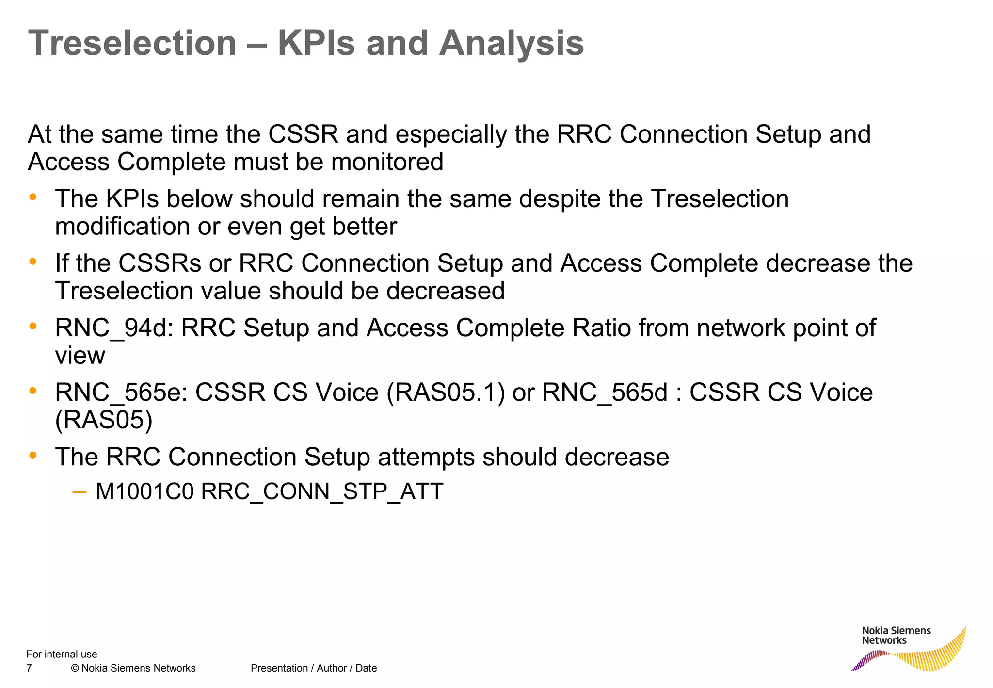 7 © Nokia Siemens Networks Presentation / Author / Date
For internal use
Treselection – KPIs and Analysis
At the same time the CSSR and especially the RRC Connection Setup and
Access Complete must be monitored
• The KPIs below should remain the same despite the Treselection
modification or even get better
• If the CSSRs or RRC Connection Setup and Access Complete decrease the
Treselection value should be decreased
• RNC_94d: RRC Setup and Access Complete Ratio from network point of
view
• RNC_565e: CSSR CS Voice (RAS05.1) or RNC_565d : CSSR CS Voice
(RAS05)
• The RRC Connection Setup attempts should decrease
– M1001C0 RRC_CONN_STP_ATT
 