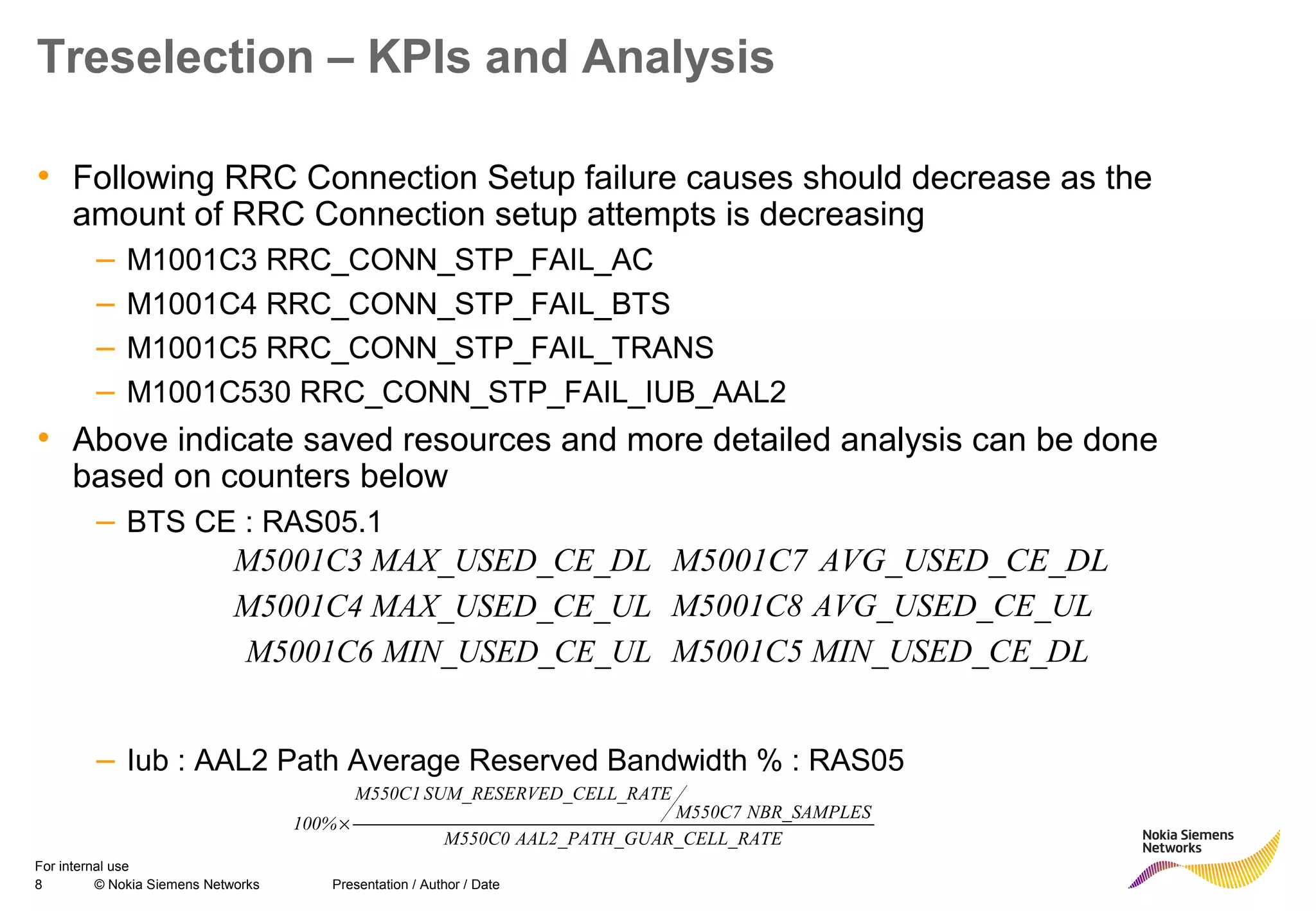 8 © Nokia Siemens Networks Presentation / Author / Date
For internal use
Treselection – KPIs and Analysis
• Following RRC Connection Setup failure causes should decrease as the
amount of RRC Connection setup attempts is decreasing
– M1001C3 RRC_CONN_STP_FAIL_AC
– M1001C4 RRC_CONN_STP_FAIL_BTS
– M1001C5 RRC_CONN_STP_FAIL_TRANS
– M1001C530 RRC_CONN_STP_FAIL_IUB_AAL2
• Above indicate saved resources and more detailed analysis can be done
based on counters below
– BTS CE : RAS05.1
– Iub : AAL2 Path Average Reserved Bandwidth % : RAS05
E_DLMAX_USED_CM5001C3
CE_ULMAX_USED_M5001C4
E_DLMIN_USED_CM5001C5CE_ULMIN_USED_M5001C6
E_DLAVG_USED_CM5001C7
E_ULAVG_USED_CM5001C8
RATEGUAR_CELL_AAL2_PATH_M550C0
SNBR_SAMPLEM550C7
ATEVED_CELL_RSUM_RESERM550C1
100%×
 