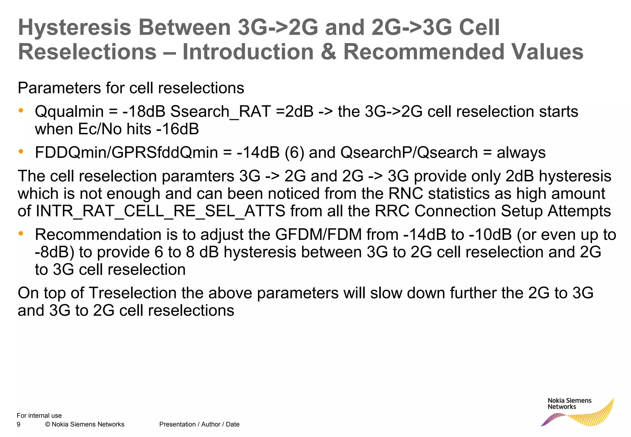 9 © Nokia Siemens Networks Presentation / Author / Date
For internal use
Hysteresis Between 3G->2G and 2G->3G Cell
Reselections – Introduction & Recommended Values
Parameters for cell reselections
• Qqualmin = -18dB Ssearch_RAT =2dB -> the 3G->2G cell reselection starts
when Ec/No hits -16dB
• FDDQmin/GPRSfddQmin = -14dB (6) and QsearchP/Qsearch = always
The cell reselection paramters 3G -> 2G and 2G -> 3G provide only 2dB hysteresis
which is not enough and can been noticed from the RNC statistics as high amount
of INTR_RAT_CELL_RE_SEL_ATTS from all the RRC Connection Setup Attempts
• Recommendation is to adjust the GFDM/FDM from -14dB to -10dB (or even up to
-8dB) to provide 6 to 8 dB hysteresis between 3G to 2G cell reselection and 2G
to 3G cell reselection
On top of Treselection the above parameters will slow down further the 2G to 3G
and 3G to 2G cell reselections
 