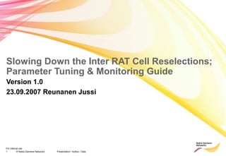 1 © Nokia Siemens Networks Presentation / Author / Date
For internal use
Slowing Down the Inter RAT Cell Reselections;
Parameter Tuning & Monitoring Guide
Version 1.0
23.09.2007 Reunanen Jussi
 