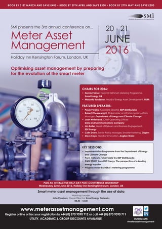 www.meterassetmanagement.com
Register online or fax your registration to +44 (0) 870 9090 712 or call +44 (0) 870 9090 711
UTILITY, ACADEMIC & GROUP DISCOUNTS AVAILABLE
PLUS AN INTERACTIVE HALF-DAY POST-CONFERENCE WORKSHOP
Wednesday 22nd June 2016, Holiday Inn Kensington Forum, London, UK
BOOK BY 31ST MARCH AND SAVE £400 • BOOK BY 29TH APRIL AND SAVE £300 • BOOK BY 27TH MAY AND SAVE £200
@UtilitiesSMi
#meterassetmanagement
SMi presents the 3rd annual conference on...
Meter Asset
Management
Holiday Inn Kensington Forum, London, UK
20 - 21
JUNE
2016
Optimising asset management by preparing
for the evolution of the smart meter
KEY SESSIONS:
• Implementation Programme from the Department of Energy
and Climate Change
• From meters to ‘smart data’ by EDP Distribuição
• CASE STUDY from EDF Energy: The perspective of a leading
energy supplier
• Progress made by HERA’s metering programme
CHAIRS FOR 2016:
• Dennis Palmer, Head of GB Smart Metering Programme,
Smart Energy GB
• Marcello Bondesan, Head of Energy Asset Development, HERA
FEATURED SPEAKERS:
• Paulo Pereira, Associate Director, EDP Distribuição
• Robert Cheesewright, Stakeholder and Parliamentary Affairs
Manager, Department of Energy and Climate Change
• Joan Whitehead, Chief Operating Ofﬁcer,
Data and Communications Company
• Jim Butler, Head of Delivery and Business Engagement,
EDF Energy
• Colin Down, Senior Policy Manager, Smarter Metering, Ofgem
• Steve Kaye, Head of Innovation, Anglian Water
Smart meter asset management through the use of data
Workshop Leader:
John Cowburn, Owner/Director, Smart Energy Networks
08.30 – 12.30
 
