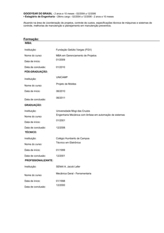 GOODYEAR DO BRASIL - 2 anos e 10 meses - 02/2004 a 12/2006
• Estagiário de Engenharia - Último cargo - 02/2004 a 12/2006 - 2 anos e 10 meses
Atuando na área de coordenação de projetos, controle de custos, especificações técnica de máquinas e sistemas de
controle, melhorias de manutenção e planejamento em manutenção preventiva.
Formação:
MBA:
Instituição: Fundação Getúlio Vargas (FGV)
Nome do curso: MBA em Gerenciamento de Projetos
Data de início:
01/2009
Data de conclusão: 01/2010
PÓS-GRADUAÇÃO:
Instituição:
UNICAMP
Nome do curso:
Projeto de Moldes
Data de início: 06/2010
Data de conclusão:
06/2011
GRADUAÇÃO:
Instituição: Universidade Mogi das Cruzes
Nome do curso:
Engenharia Mecânica com ênfase em automação de sistemas
Data de início:
01/2001
Data de conclusão: 12/2006
TÉCNICO:
Instituição: Colégio Humberto de Campos
Nome do curso:
Técnico em Eletrônica
Data de início: 01/1999
Data de conclusão: 12/2001
PROFISSIONALIZANTE:
Instituição: SENAI A. Jacob Lafer
Nome do curso:
Mecânica Geral - Ferramentaria
Data de início: 01/1998
Data de conclusão:
12/2000
 