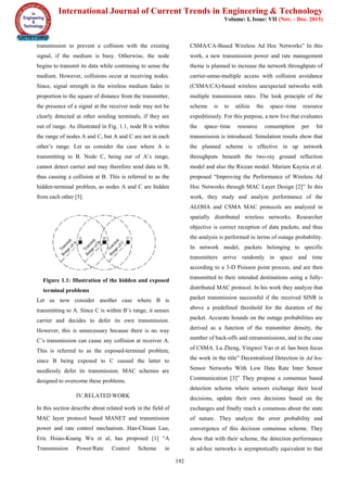 International Journal of Current Trends in Engineering & Technology
Volume: I, Issue: VII (Nov. - Dec. 2015)
192
transmission to prevent a collision with the existing
signal, if the medium is busy. Otherwise, the node
begins to transmit its data while continuing to sense the
medium. However, collisions occur at receiving nodes.
Since, signal strength in the wireless medium fades in
proportion to the square of distance from the transmitter,
the presence of a signal at the receiver node may not be
clearly detected at other sending terminals, if they are
out of range. As illustrated in Fig. 1.1, node B is within
the range of nodes A and C, but A and C are not in each
other’s range. Let us consider the case where A is
transmitting to B. Node C, being out of A’s range,
cannot detect carrier and may therefore send data to B,
thus causing a collision at B. This is referred to as the
hidden-terminal problem, as nodes A and C are hidden
from each other [5].
Figure 1.1: Illustration of the hidden and exposed
terminal problems
Let us now consider another case where B is
transmitting to A. Since C is within B’s range, it senses
carrier and decides to defer its own transmission.
However, this is unnecessary because there is no way
C’s transmission can cause any collision at receiver A.
This is referred to as the exposed-terminal problem,
since B being exposed to C caused the latter to
needlessly defer its transmission. MAC schemes are
designed to overcome these problems.
IV.RELATED WORK
In this section describe about related work in the field of
MAC layer protocol based MANET and transmission
power and rate control mechanism. Han-Chiuan Luo,
Eric Hsiao-Kuang Wu et al, has proposed [1] “A
Transmission Power/Rate Control Scheme in
CSMA/CA-Based Wireless Ad Hoc Networks” In this
work, a new transmission power and rate management
theme is planned to increase the network throughputs of
carrier-sense-multiple access with collision avoidance
(CSMA/CA)-based wireless unexpected networks with
multiple transmission rates. The look principle of the
scheme is to utilize the space–time resource
expeditiously. For this purpose, a new live that evaluates
the space–time resource consumption per bit
transmission is introduced. Simulation results show that
the planned scheme is effective in up network
throughputs beneath the two-ray ground reflection
model and also the Ricean model. Mariam Kaynia et al.
proposed “Improving the Performance of Wireless Ad
Hoc Networks through MAC Layer Design [2]” In this
work, they study and analyze performance of the
ALOHA and CSMA MAC protocols are analyzed in
spatially distributed wireless networks. Researcher
objective is correct reception of data packets, and thus
the analysis is performed in terms of outage probability.
In network model, packets belonging to specific
transmitters arrive randomly in space and time
according to a 3-D Poisson point process, and are then
transmitted to their intended destinations using a fully-
distributed MAC protocol. In his work they analyze that
packet transmission successful if the received SINR is
above a predefined threshold for the duration of the
packet. Accurate bounds on the outage probabilities are
derived as a function of the transmitter density, the
number of back-offs and retransmissions, and in the case
of CSMA. Lu Zheng, Yingwei Yao et al. has been focus
the work in the title” Decentralized Detection in Ad hoc
Sensor Networks With Low Data Rate Inter Sensor
Communication [3]” They propose a consensus based
detection scheme where sensors exchange their local
decisions, update their own decisions based on the
exchanges and finally reach a consensus about the state
of nature. They analyze the error probability and
convergence of this decision consensus scheme. They
show that with their scheme, the detection performance
in ad-hoc networks is asymptotically equivalent to that
 